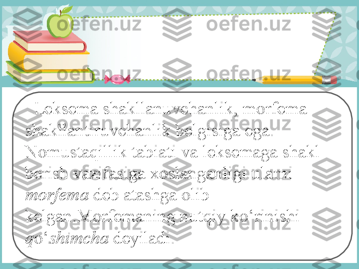    Leksema shakllanuvchanlik, morfema 
shakllantiruvchanlik belgisiga ega. 
Nomustaqillik tabiati va leksemaga shakl 
berish vazifasiga xoslanganligi ularni 
morfema  deb atashga olib 
kelgan.Morfemaning nutqiy ko‘rinishi 
q o‘ shimcha  deyiladi. 