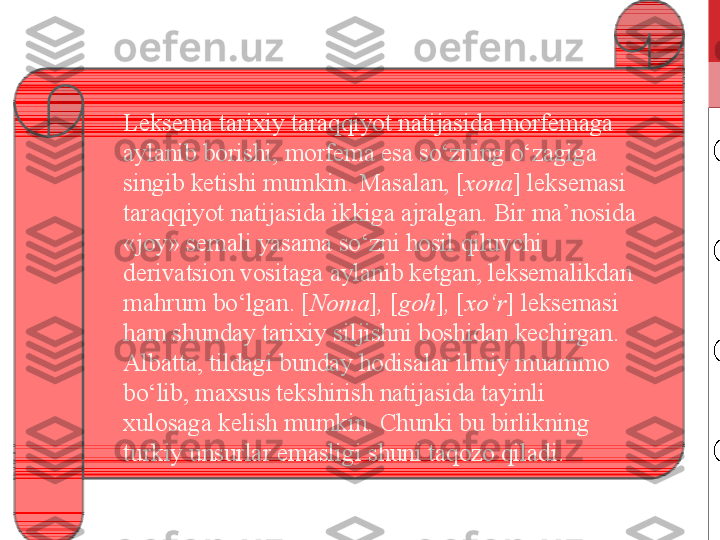 Leksema tarixiy taraqqiyot natijasida morfemaga 
aylanib borishi, morfema esa so‘zning o‘zagiga 
singib ketishi mumkin. Masalan, [ xona ]   leksemasi 
taraqqiyot natijasida ikkiga ajralgan. Bir ma’nosida 
«joy» semali yasama so‘zni hosil qiluvchi 
derivatsion vositaga aylanib ketgan, leksemalikdan 
mahrum bo‘lgan. [ Noma ] ,  [ goh ] ,  [ xo‘r ]   leksemasi 
ham shunday tarixiy siljishni boshidan kechirgan. 
Albatta, tildagi bunday hodisalar ilmiy muammo 
bo‘lib, maxsus tekshirish natijasida tayinli 
xulosaga kelish mumkin. Chunki bu birlikning 
turkiy unsurlar emasligi shuni taqozo qiladi. 