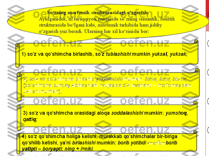        So‘zning morfemik strukturasidagi o‘zgarish. 
Aytilganidek, til taraqqiyoti natijasida so‘zning semantik, fonetik 
strukturasida bo‘lgani kabi, morfemik tarkibida ham jiddiy 
o‘zgarish yuz beradi. Ularning har xil ko‘rinishi bor:
1) so‘z	 va	 qo‘shimcha	 birlashib,	 so‘z	  tublashishi  mumkin	  yuksa l , yuksak;
2)	
 so‘z	 va	 qo‘shimcha	 birlashib	  yaxlitlanishi  mumkin:	  biron,   biror, bezor, 
(qo‘shimcha	
 bunday	 zichlashishi	 natijasida	 o‘z	 invarianti	 – morfemasidan	 
uzilishi	
 mumkin);
3)	
 so‘z	 va	 qo‘shimcha	 orasidagi	 aloqa	  soddalashishi  mumkin:	  yumsho q , 
qatti q ;
4)	
 so‘z	 qo‘shimcha	 holiga	 kelishi,	 murakkab	 qo‘shimchalar	 bir-biriga	 
qo‘shilib	
 ketishi,	 ya’ni	  birlashishi  mumkin:	  borib yotibdi - morfem borib 
yatip ti   – bor yap ti; ning + i=niki. 