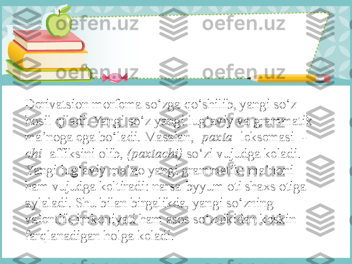 Derivatsion morfema so‘zga qo‘shilib, yangi so‘z 
hosil qiladi. Yangi so‘z yangi lug‘aviy va grammatik 
ma’noga ega bo‘ladi. Masalan, [ paxta ]   leksemasi [ -
chi ]   affiksini olib,  (paxtachi)  so‘zi vujudga keladi. 
Yangi lug‘aviy ma’no yangi grammatik; ma’noni 
ham vujudga keltiradi: narsa-byyum oti shaxs otiga 
aylaladi. Shu bilan birgalikda, yangi so‘zning 
valentlik imkoniyati ham asos so‘znikidan keskin 
farqlanadigan holga keladi. 