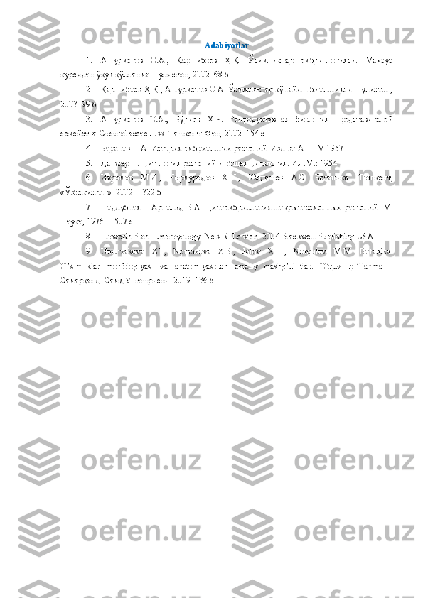 Аdabiyotlar
1. Ашурметов   О.А.,   Қаршибоев   Ҳ.Қ.   Ўсимликлар   эмбриологияси.   Махсус
курсидан ўқув қўлланма. Гулистон, 2002. 68 б.
2. Қаршибоев Ҳ.Қ., Ашурметов О.А. Ўсимликлар кўпайиш биологияси. Гулистон,
2003. 99 б.
3. Ашурметов   О.А.,   Бўриев   Х.Ч.   Репродуктивная   биология   представителей
семейства  Cucurbitaceae   Juss .  Ташкент: Фан, 2002. 154 с.
4. Баранов П.А. История эмбриологии растений. Изд-во АН . М.1957 .
5. Данжар П. Цитология растений и общая цитология. ИЛ.М.: 1954
6. Икромов   М.И.,   Нормуродов   Х.Н.,   Юлдашев   А.С.   Ботаника .   Т ошкент,
«Ўзбекистон» .  2002.  -  322  б .
7. Поддубная   –   Арнольд   В.А.   Цитоэмбриология   покрытосеменных   растений.   М.
Наука, 1976. – 507 с .
8. Flowerin Plant Embroyology.   Nels R. Lersten. 2004 Blackwell Publishing USA
9. Umurzakova   Z.I.,   Nomozova   Z.B.,   Jalov   X.H.,   Norqulov   M.M.   Botanika.
O’simliklar   morfologiyasi   va   anatomiyasidan   amaliy   mashg’ulotlar.   O’quv   qo’llanma   –
Самарқанд. СамДУ нашриёти. 2019. 136 б. 