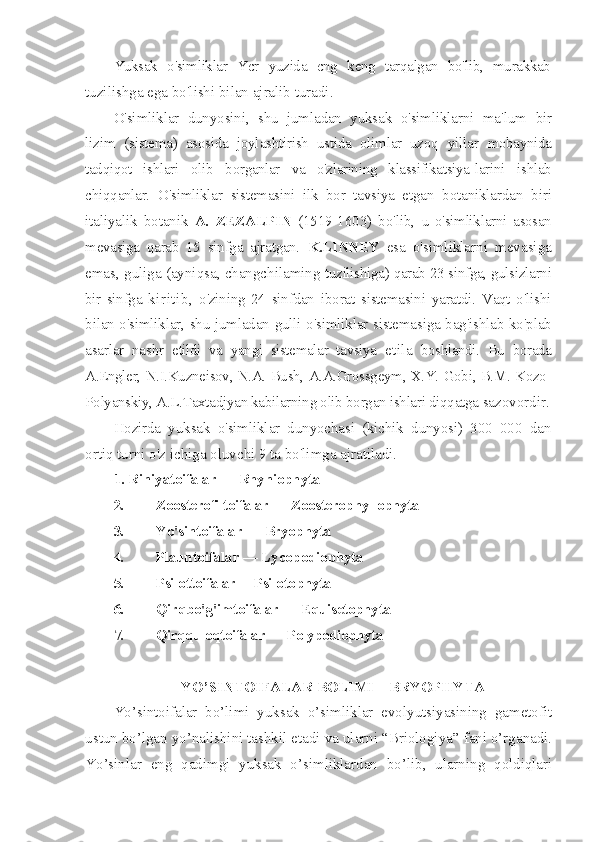 Yuksak   o'simliklar   Ycr   yuzida   cng   keng   tarqalgan   bo'lib,   murakkab
tuzilishga ega bo'lishi bilan ajralib turadi.
O'simliklar   dunyosini,   shu   jumladan   yuksak   o'simliklarni   ma'lum   bir
lizim   (sistema)   asosida   joylashtirish   ustida   olimlar   uzoq   yillar   mobaynida
tadqiqot   ishlari   olib   borganlar   va   o'zlarining   klassifikatsiya- larini   ishlab
chiqqanlar.   O'simliklar   sistemasini   ilk   bor   tavsiya   etgan   botaniklardan   biri
italiyalik   botanik   A.   ZEZALPIN   (1519-1603)   bo'lib,   u   o'simliklarni   asosan
mevasiga   qarab   15   sinfga   ajratgan.   K.LINNEY   esa   o'simliklarni   mevasiga
emas, guliga (ayniqsa, changchilaming  tuzilishiga) qarab 23 sinfga, gulsizlarni
bir   sinfga   kiritib,   o'zining   24   sinfdan   iborat   sistemasini   yaratdi.   Vaqt   o'lishi
bilan o'simliklar, shu jumladan gulli o'simliklar sistemasiga bag'ishlab ko'plab
asarlar   nashr   etildi   va   yangi   sistemalar   tavsiya   etila   boshlandi.   Bu   borada
A.Engler,   N.I.Kuzneisov, N.A. Bush, A.A.Grossgeym, X.Y. Gobi, B.M. Kozo-
Polyanskiy, A.L.Taxtadjyan kabilarning olib borgan ishlari diqqatga  sazovordir.
Hozirda   yuksak   o'simliklar   dunyochasi   (kichik   dunyosi)   300   000   dan
ortiq turni o'z ichiga oluvchi 9 ta bo'limga ajratiladi.
1 .  Riniyatoifalar  —  Rhyniophyta
2. Zoosterofiltoifalar  —  Zoosterophyllophyta
3. Yo'sintoifalar  —  Bryophyta
4. Plauntoifalar  —  Lycopodiophyta
5. Psilottoifalar —Psilotophyta
6. Qirqbo'g'imtoifalar  —  Equisetophyta
7. Qirqquloqtoifalar  —  Polypodiophyta
YO’SINTOIFALAR BOLIMI – BRYOPHYTA
Yo’sintoifalar   bo’limi   yuksak   o’simliklar   evolyutsiyasining   gametofit
ustun bo’lgan yo’nalishini tashkil etadi va ularni “Briologiya” fani o’rganadi.
Yo’sinlar   eng   qadimgi   yuksak   o’simliklardan   bo’lib,   ularning   qoldiqlari 