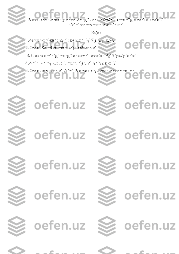 Mavzu:Ashtarxoniylar va Mang’itlar sulolasi hukmronligi davrida davlalti
tizimi va boshqaruv tartiblari
Reja:
1.Аshtarxoniylar davri davlatchiligi Siyosiy tarixi
2.Davlat tizimi va mamuriy boshkaruvi
 3.Buxoro amirligi mangitlar davri davlatchiligi Siyosiy tarixi
4.Аmirlikning xududi, mamuriy tuzilishi va axolisi
5.Davlat boshkaruvi tizimi. Mansablar, unvonlar va amallar 