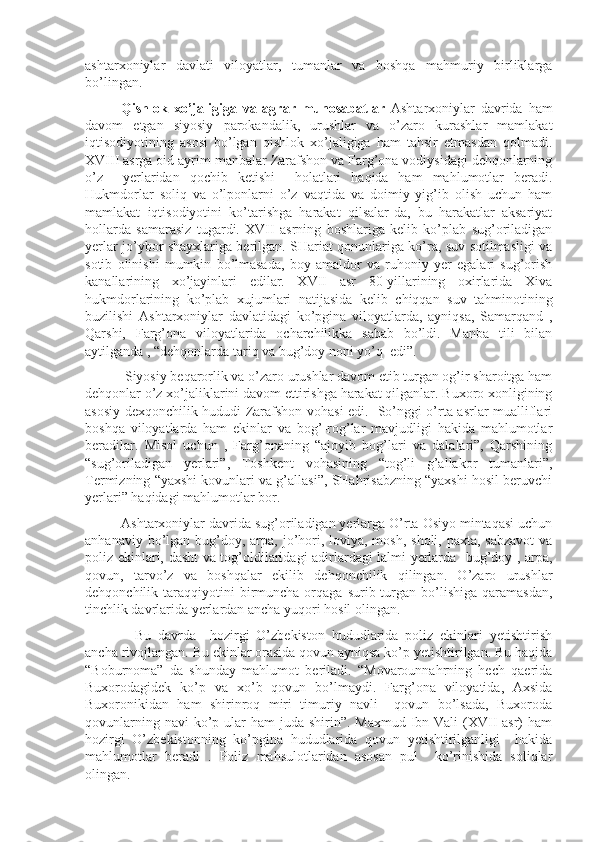 ashtarxoniylar   davlati   viloyatlar,   tumanlar   va   boshqa   mahmuriy   birliklarga
bo’lingan.  
Qishlok   xo’jaligiga   va   agrar   munosabatlar   Ashtarxoniylar   davrida   ham
davom   etgan   siyosiy   parokandalik,   urushlar   va   o’zaro   kurashlar   mamlakat
iqtisodiyotining   asosi   bo’lgan   qishlok   xo’jaligiga   ham   tahsir   etmasdan   qolmadi.
XVIII asrga oid ayrim manbalar Zarafshon va Farg’ona vodiysidagi dehqonlarning
o’z     yerlaridan   qochib   ketishi     holatlari   haqida   ham   mahlumotlar   beradi.
Hukmdorlar   soliq   va   o’lponlarni   o’z   vaqtida   va   doimiy   yig’ib   olish   uchun   ham
mamlakat   iqtisodiyotini   ko’tarishga   harakat   qilsalar-da,   bu   harakatlar   aksariyat
hollarda   samarasiz   tugardi.   XVII   asrning   boshlariga   kelib   ko’plab   sug’oriladigan
yerlar jo’ybor shayxlariga berilgan. SHariat qonunlariga ko’ra, suv sotilmasligi va
sotib   olinishi   mumkin   bo’lmasada,   boy   amaldor   va   ruhoniy   yer   egalari   sug’orish
kanallarining   xo’jayinlari   edilar.   XVII   asr   80-yillarining   oxirlarida   Xiva
hukmdorlarining   ko’plab   xujumlari   natijasida   kelib   chiqqan   suv   tahminotining
buzilishi   Ashtarxoniylar   davlatidagi   ko’pgina   viloyatlarda,   ayniqsa,   Samarqand   ,
Qarshi,   Farg’ona   viloyatlarida   ocharchilikka   sabab   bo’ldi.   Manba   tili   bilan
aytilganda , “dehqonlarda tariq va bug’doy noni yo’q  edi”.
 Siyosiy beqarorlik va o’zaro urushlar davom etib turgan og’ir sharoitga ham
dehqonlar o’z xo’jaliklarini davom ettirishga harakat qilganlar. Buxoro xonligining
asosiy dexqonchilik hududi Zarafshon vohasi edi.   So’nggi o’rta asrlar mualliflari
boshqa   viloyatlarda   ham   ekinlar   va   bog’-rog’lar   mavjudligi   hakida   mahlumotlar
beradilar.   Misol   uchun   ,   Farg’onaning   “ajoyib   bog’lari   va   dalalari”,   Qarshining
“sug’oriladigan   yerlari”,   Toshkent   vohasining   “tog’li   g’allakor   tumanlari”,
Termizning “yaxshi kovunlari va g’allasi”, SHahrisabzning “yaxshi hosil beruvchi
yerlari” haqidagi mahlumotlar bor.
Ashtarxoniylar davrida sug’oriladigan yerlarga O’rta Osiyo mintaqasi uchun
anhanaviy bo’lgan bug’doy, arpa, jo’hori, loviya, mosh,  sholi, paxta, sabzavot  va
poliz ekinlari, dasht  va tog’oldilaridagi adirlardagi lalmi yerlarda   bug’doy , arpa,
qovun,   tarvo’z   va   boshqalar   ekilib   dehqonchilik   qilingan.   O’zaro   urushlar
dehqonchilik  taraqqiyotini  birmuncha  orqaga  surib  turgan  bo’lishiga   qaramasdan,
tinchlik davrlarida yerlardan ancha yuqori hosil olingan.
    Bu   davrda     hozirgi   O’zbekiston   hududlarida   poliz   ekinlari   yetishtirish
ancha rivojlangan. Bu ekinlar orasida qovun ayniqsa ko’p yetishtirilgan. Bu haqida
“Boburnoma”   da   shunday   mahlumot   beriladi.   “Movarounnahrning   hech   qaerida
Buxorodagidek   ko’p   va   xo’b   qovun   bo’lmaydi.   Farg’ona   viloyatida,   Axsida
Buxoronikidan   ham   shirinroq   miri   timuriy   navli     qovun   bo’lsada,   Buxoroda
qovunlarning navi  ko’p ular  ham  juda shirin”. Maxmud  Ibn Vali  (XVII  asr)  ham
hozirgi   O’zbekistonning   ko’pgina   hududlarida   qovun   yetishtirilganligi     hakida
mahlumotlar   beradi   .   Poliz   mahsulotlaridan   asosan   pul     ko’rinishida   soliqlar
olingan. 