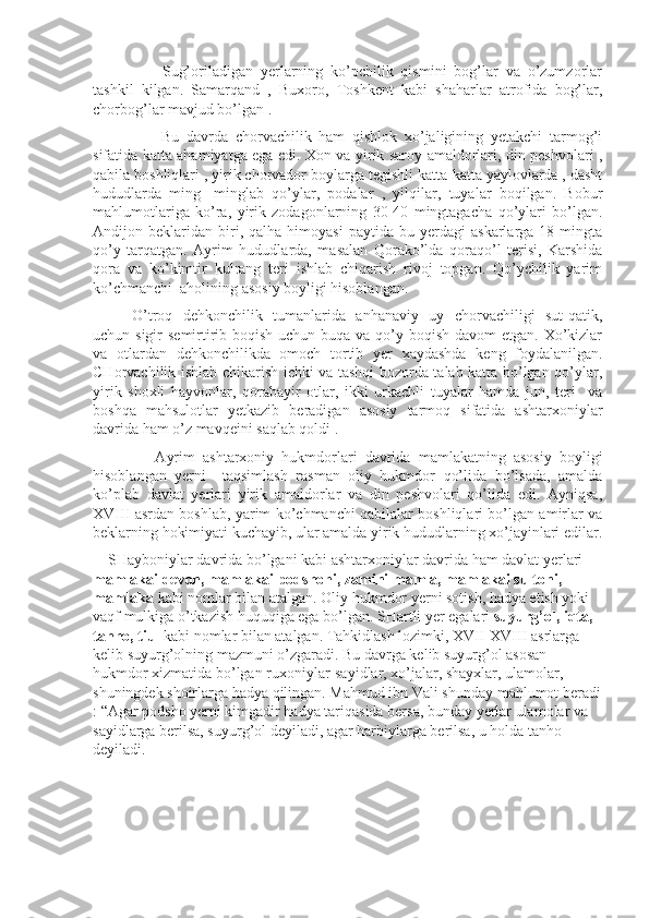         Sug’oriladigan   yerlarning   ko’pchilik   qismini   bog’lar   va   o’zumzorlar
tashkil   kilgan.   Samarqand   ,   Buxoro,   Toshkent   kabi   shaharlar   atrofida   bog’lar,
chorbog’lar mavjud bo’lgan .
        Bu   davrda   chorvachilik   ham   qishlok   xo’jaligining   yetakchi   tarmog’i
sifatida katta ahamiyatga ega edi. Xon va yirik saroy amaldorlari, din peshvolari ,
qabila boshliqlari , yirik chorvador boylarga tegishli katta-katta yaylovlarda , dasht
hududlarda   ming-   minglab   qo’ylar,   podalar   ,   yilqilar,   tuyalar   boqilgan.   Bobur
mahlumotlariga   ko’ra,   yirik   zodagonlarning   30-40   mingtagacha   qo’ylari   bo’lgan.
Andijon  beklaridan   biri,   qalha  himoyasi   paytida   bu  yerdagi   askarlarga  18   mingta
qo’y   tarqatgan.   Ayrim   hududlarda,   masalan   Qorako’lda   qoraqo’l   terisi,   Karshida
qora   va   ko’kimtir   kulrang   teri   ishlab   chiqarish   rivoj   topgan.   Qo’ychilik   yarim
ko’chmanchi  aholining asosiy boyligi hisoblangan.
O’troq   dehkonchilik   tumanlarida   anhanaviy   uy   chorvachiligi   sut-qatik,
uchun sigir  semirtirib boqish uchun buqa va qo’y boqish davom etgan. Xo’kizlar
va   otlardan   dehkonchilikda   omoch   tortib   yer   xaydashda   keng   foydalanilgan.
CHorvachilik ishlab chikarish ichki va tashqi bozorda talab katta bo’lgan qo’ylar,
yirik   shoxli   hayvonlar,   qorabayir   otlar,   ikki   urkachli   tuyalar   hamda   jun,   teri     va
boshqa   mahsulotlar   yetkazib   beradigan   asosiy   tarmoq   sifatida   ashtarxoniylar
davrida ham o’z mavqeini saqlab qoldi .
      Ayrim   ashtarxoniy   hukmdorlari   davrida   mamlakatning   asosiy   boyligi
hisoblangan   yerni     taqsimlash   rasman   oliy   hukmdor   qo’lida   bo’lsada,   amalda
ko’plab   davlat   yerlari   yirik   amaldorlar   va   din   peshvolari   qo’lida   edi.   Ayniqsa,
XVIII asrdan boshlab, yarim ko’chmanchi qabilalar boshliqlari bo’lgan amirlar va
beklarning hokimiyati kuchayib, ular amalda yirik hududlarning xo’jayinlari edilar.
    SHayboniylar davrida bo’lgani kabi ashtarxoniylar davrida ham davlat yerlari 
mamlakai devon, mamlakai podshohi, zamini mamla, mamlakai sultoni, 
mamlaka  kabi nomlar bilan atalgan. Oliy hukmdor yerni sotish, hadya etish yoki 
vaqf mulkiga o’tkazish huquqiga ega bo’lgan. SHartli yer egalari  suyurg’ol, iqta, 
tanho, tiul  kabi nomlar bilan atalgan. Tahkidlash lozimki, XVII-XVIII asrlarga 
kelib suyurg’olning mazmuni o’zgaradi. Bu davrga kelib suyurg’ol asosan 
hukmdor xizmatida bo’lgan ruxoniylar-sayidlar, xo’jalar, shayxlar, ulamolar, 
shuningdek shoirlarga hadya qilingan. Mahmud ibn Vali shunday mahlumot beradi
: “Agar podsho yerni kimgadir hadya tariqasida bersa, bunday yerlar ulamolar va 
sayidlarga berilsa, suyurg’ol deyiladi, agar harbiylarga berilsa, u holda tanho 
deyiladi. 