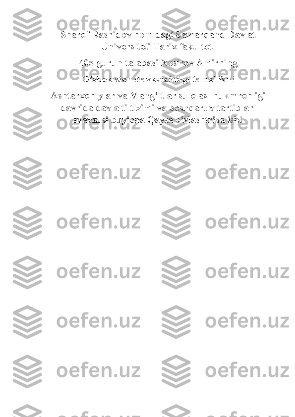 Sharof Rashidov nomidagi Samarqand Davlat
Universiteti Tarix fakulteti
405-guruh talabasi Nosirov Amirning
O’zbekiston davkatchiligi tarixi fani
Ashtarxoniylar va Mang’itlar sulolasi hukmronligi
davrida davlalti tizimi va boshqaruv tartiblari
mavzusi buyicha Qayta o’zlashtrish ishi 