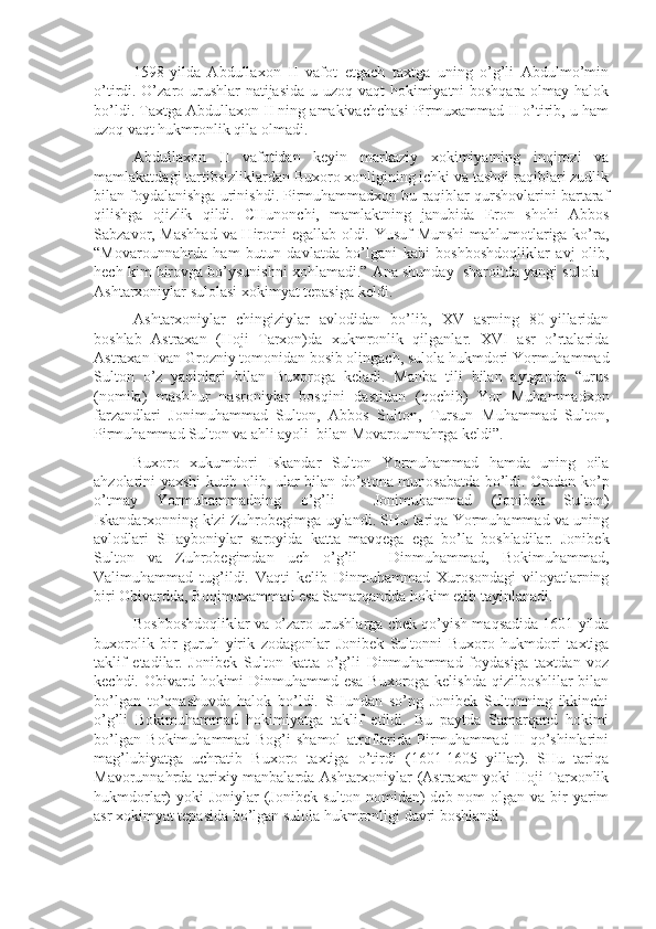 1598-yilda   Abdullaxon   II   vafot   etgach   taxtga   uning   o’g’li   Abdulmo’min
o’tirdi. O’zaro urushlar  natijasida u uzoq vaqt hokimiyatni boshqara olmay halok
bo’ldi. Taxtga Abdullaxon II ning amakivachchasi Pirmuxammad II o’tirib, u ham
uzoq vaqt hukmronlik qila olmadi.
Abdullaxon   II   vafotidan   keyin   markaziy   xokimiyatning   inqirozi   va
mamlakatdagi tartibsizliklardan Buxoro xonligining ichki va tashqi raqiblari zudlik
bilan foydalanishga urinishdi. Pirmuhammadxon bu raqiblar qurshovlarini bartaraf
qilishga   ojizlik   qildi.   CHunonchi,   mamlaktning   janubida   Eron   shohi   Abbos
Sabzavor, Mashhad  va Hirotni egallab oldi. Yusuf Munshi  mahlumotlariga ko’ra,
“Movarounnahrda   ham   butun   davlatda   bo’lgani   kabi   boshboshdoqliklar   avj   olib,
hech kim birovga bo’ysunishni xohlamadi.” Ana shunday  sharoitda yangi sulola -
Ashtarxoniylar sulolasi xokimyat tepasiga keldi. 
Ashtarxoniylar   chingiziylar   avlodidan   bo’lib,   XV   asrning   80-yillaridan
boshlab   Astraxan   (Hoji   Tarxon)da   xukmronlik   qilganlar.   XVI   asr   o’rtalarida
Astraxan Ivan Grozniy tomonidan bosib olingach, sulola hukmdori Yormuhammad
Sulton   o’z   yaqinlari   bilan   Buxoroga   keladi.   Manba   tili   bilan   aytganda   “urus
(nomila)   mashhur   nasroniylar   bosqini   dastidan   (qochib)   Yor   Muhammadxon
farzandlari   Jonimuhammad   Sulton,   Abbos   Sulton,   Tursun   Muhammad   Sulton,
Pirmuhammad Sulton va ahli ayoli  bilan Movarounnahrga keldi”. 
Buxoro   xukumdori   Iskandar   Sulton   Yormuhammad   hamda   uning   oila
ahzolarini yaxshi kutib olib, ular bilan do’stona munosabatda bo’ldi. Oradan ko’p
o’tmay   Yormuhammadning   o’g’li     Jonimuhammad   (Jonibek   Sulton)
Iskandarxonning kizi Zuhrobegimga uylandi. SHu tariqa Yormuhammad va uning
avlodlari   SHayboniylar   saroyida   katta   mavqega   ega   bo’la   boshladilar.   Jonibek
Sulton   va   Zuhrobegimdan   uch   o’g’il   -   Dinmuhammad,   Bokimuhammad,
Valimuhammad   tug’ildi.   Vaqti   kelib   Dinmuhammad   Xurosondagi   viloyatlarning
biri Obivardda, Boqimuxammad esa Samarqandda hokim etib tayinlanadi. 
Boshboshdoqliklar va o’zaro urushlarga chek qo’yish maqsadida 1601 yilda
buxorolik   bir   guruh   yirik   zodagonlar   Jonibek   Sultonni   Buxoro   hukmdori   taxtiga
taklif   etadilar.   Jonibek   Sulton   katta   o’g’li   Dinmuhammad   foydasiga   taxtdan   voz
kechdi. Obivard hokimi Dinmuhammd esa  Buxoroga kelishda  qizilboshlilar bilan
bo’lgan   to’qnashuvda   halok   bo’ldi.   SHundan   so’ng   Jonibek   Sultonning   ikkinchi
o’g’li   Bokimuhammad   hokimiyatga   taklif   etildi.   Bu   paytda   Samarqand   hokimi
bo’lgan   Bokimuhammad   Bog’i   shamol   atroflarida   Pirmuhammad   II   qo’shinlarini
mag’lubiyatga   uchratib   Buxoro   taxtiga   o’tirdi   (1601-1605   yillar).   SHu   tariqa
Mavorunnahrda tarixiy manbalarda Ashtarxoniylar (Astraxan yoki Hoji Tarxonlik
hukmdorlar)  yoki  Joniylar  (Jonibek sulton nomidan)  deb nom  olgan va bir  yarim
asr xokimyat tepasida bo’lgan sulola hukmronligi davri boshlandi.  