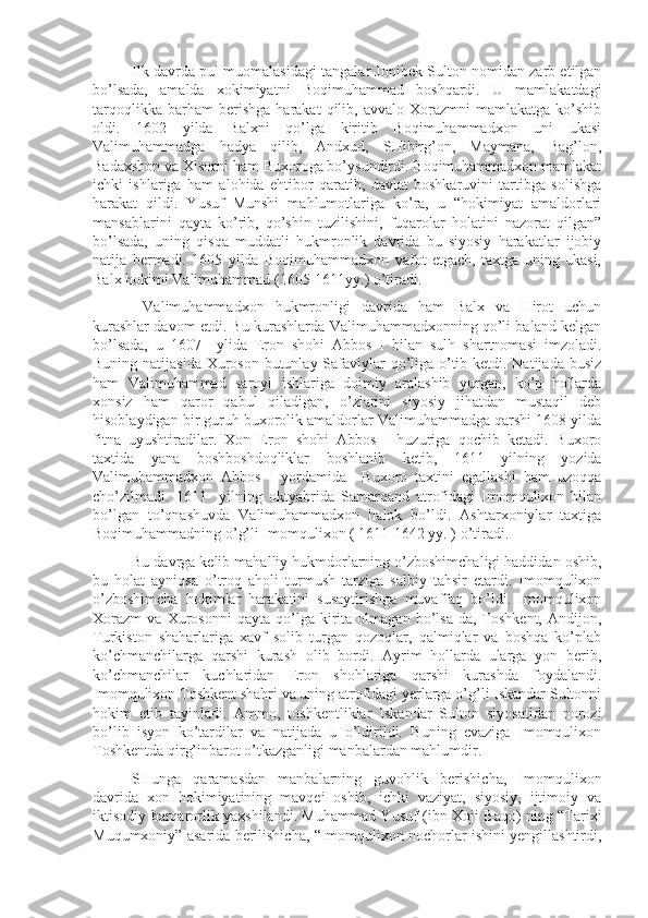 Ilk davrda pul muomalasidagi tangalar Jonibek Sulton nomidan zarb etilgan
bo’lsada,   amalda   xokimiyatni   Boqimuhammad   boshqardi.   U   mamlakatdagi
tarqoqlikka   barham   berishga   harakat   qilib,   avvalo   Xorazmni   mamlakatga   ko’shib
oldi.   1602   yilda   Balxni   qo’lga   kiritib   Boqimuhammadxon   uni   ukasi
Valimuhammadga   hadya   qilib,   Andxud,   SHibirg’on,   Maymana,   Bag’lon,
Badaxshon va Xisorni ham Buxoroga bo’ysundirdi. Boqimuhammadxon mamlakat
ichki   ishlariga   ham   alohida   ehtibor   qaratib,   davlat   boshkaruvini   tartibga   solishga
harakat   qildi.   Yusuf   Munshi   mahlumotlariga   ko’ra,   u   “hokimiyat   amaldorlari
mansablarini   qayta   ko’rib,   qo’shin   tuzilishini,   fuqarolar   holatini   nazorat   qilgan”
bo’lsada,   uning   qisqa   muddatli   hukmronlik   davrida   bu   siyosiy   harakatlar   ijobiy
natija   bermadi.   1605   yilda   Boqimuhammadxon   vafot   etgach,   taxtga   uning   ukasi,
Balx hokimi Valimuhammad (1605-1611yy.) o’tiradi. 
  Valimuhammadxon   hukmronligi   davrida   ham   Balx   va   Hirot   uchun
kurashlar davom etdi. Bu kurashlarda Valimuhammadxonning qo’li baland kelgan
bo’lsada,   u   1607     ylida   Eron   shohi   Abbos   I   bilan   sulh   shartnomasi   imzoladi.
Buning natijasida Xuroson butunlay Safaviylar  qo’liga o’tib ketdi. Natijada busiz
ham   Valimuhammad   saroyi   ishlariga   doimiy   aralashib   yurgan,   ko’p   hollarda
xonsiz   ham   qaror   qabul   qiladigan,   o’zlarini   siyosiy   jihatdan   mustaqil   deb
hisoblaydigan bir guruh buxorolik amaldorlar Valimuhammadga qarshi 1608 yilda
fitna   uyushtiradilar.   Xon   Eron   shohi   Abbos   I   huzuriga   qochib   ketadi.   Buxoro
taxtida   yana   boshboshdoqliklar   boshlanib   ketib,   1611   yilning   yozida
Valimuhammadxon   Abbos   I   yordamida     Buxoro   taxtini   egallashi   ham   uzoqqa
cho’zilmadi.   1611     yilning   oktyabrida   Samarqand   atrofidagi   Imomqulixon   bilan
bo’lgan   to’qnashuvda   Valimuhammadxon   halok   bo’ldi.   Ashtarxoniylar   taxtiga
Boqimuhammadning o’g’li Imomqulixon ( 1611-1642 yy. ) o’tiradi.
Bu davrga kelib mahalliy hukmdorlarning o’zboshimchaligi haddidan oshib,
bu   holat   ayniqsa   o’troq   aholi   turmush   tarziga   salbiy   tahsir   etardi.   Imomqulixon
o’zboshimcha   hokimlar   harakatini   susaytirishga   muvaffaq   bo’ldi.   Imomqulixon
Xorazm   va   Xurosonni   qayta   qo’lga   kirita   olmagan   bo’lsa-da,   Toshkent,   Andijon,
Turkiston   shaharlariga   xavf   solib   turgan   qozoqlar,   qalmiqlar   va   boshqa   ko’plab
ko’chmanchilarga   qarshi   kurash   olib   bordi.   Ayrim   hollarda   ularga   yon   berib,
ko’chmanchilar   kuchlaridan   Eron   shohlariga   qarshi   kurashda   foydalandi.
Imomqulixon Toshkent shahri va uning atrofidagi yerlarga o’g’li Iskandar Sultonni
hokim   etib   tayinladi.   Ammo,   toshkentliklar   Iskandar   Sulton   siyosatidan   norozi
bo’lib   isyon   ko’tardilar   va   natijada   u   o’ldirildi.   Buning   evaziga   Imomqulixon
Toshkentda qirg’inbarot o’tkazganligi manbalardan mahlumdir.
SHunga   qaramasdan   manbalarning   guvohlik   berishicha,   Imomqulixon
davrida   xon   hokimiyatining   mavqei   oshib,   ichki   vaziyat,   siyosiy,   ijtimoiy   va
iktisodiy barqarorlik yaxshilandi. Muhammad Yusuf (ibn Xoji Baqo) ning “Tarixi
Muqumxoniy” asarida berilishicha, “Imomqulixon nochorlar ishini yengillashtirdi, 