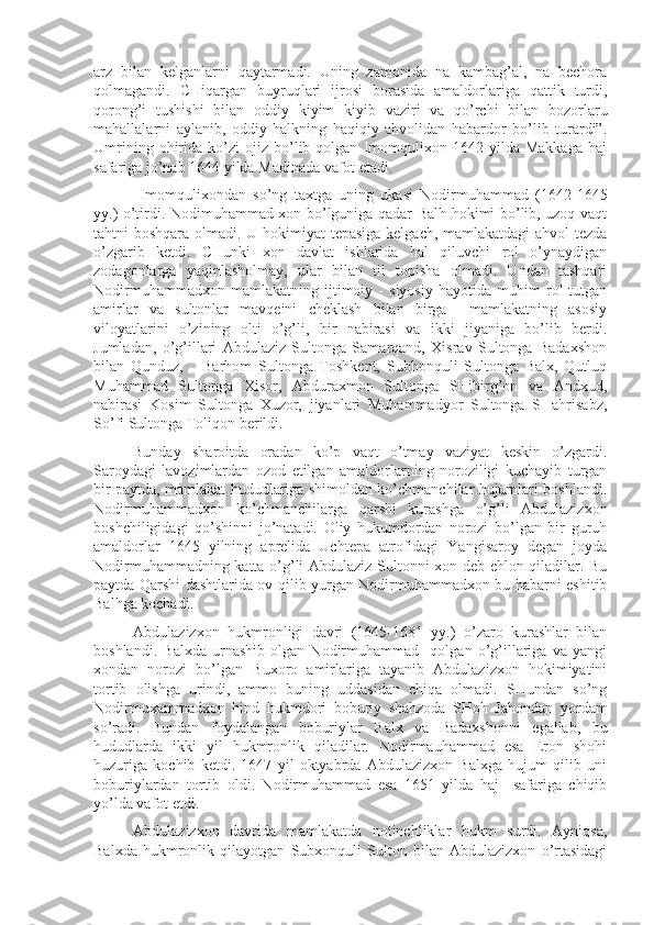 arz   bilan   kelganlarni   qaytarmadi.   Uning   zamonida   na   kambag’al,   na   bechora
qolmagandi.   CHiqargan   buyruqlari   ijrosi   borasida   amaldorlariga   qattik   turdi,
qorong’i   tushishi   bilan   oddiy   kiyim   kiyib   vaziri   va   qo’rchi   bilan   bozorlaru
mahallalarni   aylanib,   oddiy   halkning   haqiqiy   ahvolidan   habardor   bo’lib   turardi”.
Umrining   ohirida   ko’zi   ojiz  bo’lib  qolgan   Imomqulixon   1642  yilda   Makkaga   haj
safariga jo’nab 1644 yilda Madinada vafot etadi. 
  Imomqulixondan   so’ng   taxtga   uning   ukasi   Nodirmuhammad   (1642-1645
yy.) o’tirdi. Nodimuhammad xon bo’lguniga qadar Balh hokimi bo’lib, uzoq vaqt
tahtni boshqara olmadi. U hokimiyat tepasiga kelgach, mamlakatdagi  ahvol  tezda
o’zgarib   ketdi.   CHunki   xon   davlat   ishlarida   hal   qiluvchi   rol   o’ynaydigan
zodagonlarga   yaqinlasholmay,   ular   bilan   til   topisha   olmadi.   Undan   tashqari
Nodirmuhammadxon   mamlakatning   ijtimoiy   -   siyosiy   hayotida   muhim   rol   tutgan
amirlar   va   sultonlar   mavqeini   cheklash   bilan   birga     mamlakatning   asosiy
viloyatlarini   o’zining   olti   o’g’li,   bir   nabirasi   va   ikki   jiyaniga   bo’lib   berdi.
Jumladan,   o’g’illari   Abdulaziz   Sultonga   Samarqand,   Xisrav   Sultonga   Badaxshon
bilan   Qunduz,       Barhom   Sultonga   Toshkent,   Subhonquli   Sultonga   Balx,   Qutluq
Muhammad   Sultonga   Xisor,   Abduraxmon   Sultonga   SHibirg’on   va   Andxud,
nabirasi   Kosim   Sultonga   Xuzor,   jiyanlari   Muhammadyor   Sultonga   SHahrisabz,
So’fi Sultonga Toliqon berildi. 
Bunday   sharoitda   oradan   ko’p   vaqt   o’tmay   vaziyat   keskin   o’zgardi.
Saroydagi   lavozimlardan   ozod   etilgan   amaldorlarning   noroziligi   kuchayib   turgan
bir paytda, mamlakat hududlariga shimoldan ko’chmanchilar hujumlari boshlandi.
Nodirmuhammadxon   ko’chmanchilarga   qarshi   kurashga   o’g’li   Abdulazizxon
boshchiligidagi   qo’shinni   jo’natadi.   Oliy   hukumdordan   norozi   bo’lgan   bir   guruh
amaldorlar   1645   yilning   aprelida   Uchtepa   atrofidagi   Yangisaroy   degan   joyda
Nodirmuhammadning katta o’g’li Abdulaziz Sultonni xon deb ehlon qiladilar. Bu
paytda Qarshi dashtlarida ov qilib yurgan Nodirmuhammadxon bu habarni eshitib
Balhga kochadi. 
Abdulazizxon   hukmronligi   davri   (1645-1681   yy.)   o’zaro   kurashlar   bilan
boshlandi.   Balxda   urnashib   olgan   Nodirmuhammad     qolgan   o’g’illariga   va   yangi
xondan   norozi   bo’lgan   Buxoro   amirlariga   tayanib   Abdulazizxon   hokimiyatini
tortib   olishga   urindi,   ammo   buning   uddasidan   chiqa   olmadi.   SHundan   so’ng
Nodirmuxammadxon   hind   hukmdori   boburiy   shahzoda   SHoh   Jahondan   yordam
so’radi.   Bundan   foydalangan   boburiylar   Balx   va   Badaxshonni   egallab,   bu
hududlarda   ikki   yil   hukmronlik   qiladilar.   Nodirmauhammad   esa   Eron   shohi
huzuriga   kochib   ketdi.   1647   yil   oktyabrda   Abdulazizxon   Balxga   hujum   qilib   uni
boburiylardan   tortib   oldi.   Nodirmuhammad   esa   1651   yilda   haj     safariga   chiqib
yo’lda vafot etdi. 
Abdulazizxon   davrida   mamlakatda   notinchliklar   hukm   surdi.   Ayniqsa,
Balxda   hukmronlik   qilayotgan   Subxonquli   Sulton   bilan   Abdulazizxon   o’rtasidagi 