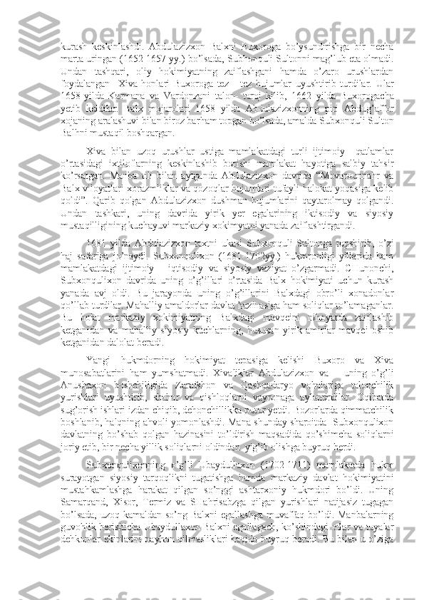 kurash   keskinlashdi.   Abdulazizxon   Balxni   Buxoroga   bo’ysundirishga   bir   necha
marta uringan (1652-1657 yy.) bo’lsada, Subhonquli Sultonni mag’lub eta olmadi.
Undan   tashqari,   oliy   hokimiyatning   zaiflashgani   hamda   o’zaro   urushlardan
foydalangan     Xiva   honlari   Buxoroga   tez   -   tez   hujumlar   uyushtirib   turdilar.   U lar
1658-yilda   Karmana   va   Vardonzani   talon -   taroj   kilib,   1662   yilda   Buxorogacha
yetib   keldilar.   Balx   moj a r o lari   1658   yilda   Abdulazizxonning   piri   Abdu g’ affor
xojaning  aralashuvi bilan biroz bar h am topgan bo’lsada, amalda Subxonquli  S ulton
Bal h ni musta q il bosh q argan. 
Xiva   bilan   uzoq   urushlar   ustiga   mamlakatdagi   turli   ijtimoiy     qatlamlar
o’rtasidagi   ixtiloflarning   keskinlashib   borishi   mamlakat   hayotiga   salbiy   tahsir
ko’rsatgan.   Manba   tili   bilan   aytganda   Abdulazizxon   davrida   “Movarounnahr   va
Balx viloyatlari xorazmliklar va qozoqlar hujumlari tufayli halokat yoqasiga kelib
qoldi”.   Qarib   qolgan   Abdulazizxon   dushman   hujumlarini   qaytarolmay   qolgandi.
Undan   tashkari,   uning   davrida   yirik   yer   egalarining   iktisodiy   va   siyosiy
mustaqilligining kuchayuvi markaziy xokimyatni yanada zaiflashtirgandi.
1681   yilda   Abdulazizxon   taxtni   ukasi   Subxonquli   Sultonga   topshirib,   o’zi
haj   safariga   jo’naydi.   Subxonqulixon   (1681-1702yy.)   hukmronligi   yillarida   ham
mamlakatdagi   ijtimoiy   -   iqtisodiy   va   siyosiy   vaziyat   o’zgarmadi.   CHunonchi,
Subxonqulixon   davrida   uning   o’g’illari   o’rtasida   Balx   hokimiyati   uchun   kurash
yanada   avj   oldi.   Bu   jarayonda   uning   o’g’illarini   Balxdagi   obro’li   xonadonlar
qo’llab turdilar. Mahalliy amaldorlar davlat hazinasiga ham soliqlar to’lamaganlar.
Bu   holat   markaziy   xokimiyatning   Balxdagi   mavqeini   nihoyatda   zaiflashib
ketganidan   va   mahalliy   siyosiy   kuchlarning,   hususan   yirik   amirlar   mavqei   oshib
ketganidan dalolat beradi. 
Yangi   hukmdorning   hokimiyat   tepasiga   kelishi   Buxoro   va   Xiva
munosabatlarini   ham   yumshatmadi.   Xivaliklar   Abdulazizxon   va       uning   o’g’li
Anushaxon   boshchiligida   Zarafshon   va   Qashqadaryo   vohalariga   talonchilik
yurishlari   uyushtirib,   shahar   va   qishloqlarni   vayronaga   aylantirdilar.   Oqibatda
sug’orish ishlari izdan chiqib, dehonchillikka putur yetdi. Bozorlarda qimmatchilik
boshlanib, halqning ahvoli yomonlashdi. Mana shunday sharoitda   Subxonqulixon
davlatning   bo’shab   qolgan   hazinasini   to’ldirish   maqsadida   qo’shimcha   soliqlarni
joriy etib, bir necha yillik soliqlarni oldindan  yig’ib olishga buyruq berdi.
Subxonqulixonning   o’g’li   Ubaydullaxon   (1702-1711)   mamlakatda   hukm
surayotgan   siyosiy   tarqoqlikni   tugatishga   hamda   markaziy   davlat   hokimiyatini
mustahkamlashga   harakat   qilgan   so’nggi   ashtarxoniy   hukmdori   bo’ldi.   Uning
Samarqand,   Xisor,   Termiz   va   SHahrisabzga   qilgan   yurishlari   natijasiz   tugagan
bo’lsada,  uzoq kamaldan so’ng Balxni  egallashga  muvaffaq bo’ldi. Manbalarning
guvohlik berishicha Ubaydullaxon Balxni egallagach, ko’shindagi otlar va tuyalar
dehkonlar ekinlarini payhon qilmasliklari haqida buyruq beradi. Bu bilan u o’ziga 