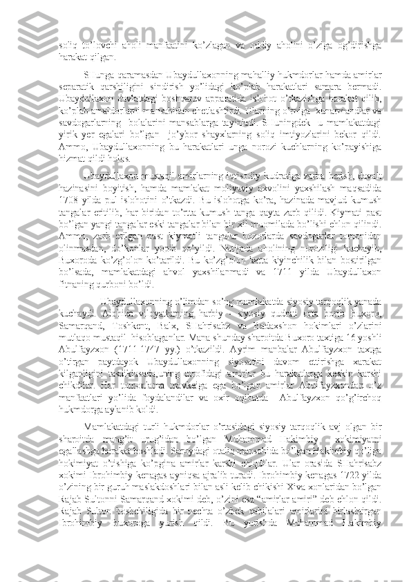 soliq   to’lovchi   aholi   manfaatini   ko’zlagan   va   oddiy   aholini   o’ziga   og’dirishga
harakat qilgan.
SHunga qaramasdan Ubaydullaxonning mahalliy hukmdorlar hamda amirlar
separatik   qarshiligini   sindirish   yo’lidagi   ko’plab   harakatlari   samara   bermadi.
Ubaydullaxon   davlatdagi   boshqaruv   apparatida   islohot   o’tkazishga   harakat   qilib,
ko’plab amaldorlarni mansabidan chetlashtirdi. Ularning o’rniga  xunarmandlar va
savdogarlarning     bolalarini   mansablarga   tayinladi.   SHuningdek     u   mamlakatdagi
yirik   yer   egalari   bo’lgan     jo’ybor   shayxlarning   soliq   imtiyozlarini   bekor   qildi.
Ammo,   Ubaydullaxonning   bu   harakatlari   unga   norozi   kuchlarning   ko’payishiga
hizmat qildi holos.
Ubaydullaxon   mustaqil   amirlarning  iqtisodiy   kudratiga   zarba   berish,   davalt
hazinasini   boyitish,   hamda   mamlakat   moliyaviy   axvolini   yaxshilash   maqsadida
1708   yilda   pul   islohotini   o’tkazdi.   Bu   islohotga   ko’ra,   hazinada   mavjud   kumush
tangalar   eritilib,   har   biridan   to’rtta   kumush   tanga   qayta   zarb   qilidi.   Kiymati   past
bo’lgan yangi tangalar eski tangalar bilan bir xil muomilada bo’lishi ehlon qilindi.
Ammo,   zarb   etilgan   past   kiymatli   tangalar   bozorlarda   savdogarlar   tomonidan
olinmasdan,   do’konlar   yopib   qo’yildi.   Natijada   aholining   noroziligi   kuchayib,
Buxoroda   ko’zg’olon   ko’tarildi.   Bu   ko’zg’olon   katta   kiyinchilik   bilan   bostirilgan
bo’lsada,   mamlakatdagi   ahvol   yaxshilanmadi   va   1711   yilda   Ubaydullaxon
fitnaning qurboni bo’ldi.
      Ubaydullaxonning o’limdan so’ng mamlakatda siyosiy tarqoqlik yanada
kuchaydi.   Alohida   viloyatlarning   harbiy   -   siyosiy   qudrati   orta   borib   Buxoro,
Samarqand,   Toshkent,   Balx,   SHahrisabz   va   Badaxshon   hokimlari   o’zlarini
mutlaqo mustaqil  hisoblaganlar. Mana shunday sharoitda Buxoro taxtiga 16 yoshli
Abulfayzxon   (1711-1747   yy.)   o’tkazildi.   Ayrim   manbalar   Abulfayzxon   taxtga
o’tirgan   paytdayok   Ubaydullaxonning   siyosatini   davom   ettirishga   xarakat
kilganligini   tasdiklasada,uning   atrofidagi   amirlar   bu   harakatlarga   keskin   karshi
chikdilar.   Har   tomonlama   mavkeiga   ega   bo’lgan   amirlar   Abulfayzxondan   o’z
manfaatlari   yo’lida   foydalandilar   va   oxir   oqibatda     Abulfayzxon   qo’g’irchoq
hukmdorga aylanib koldi.
Mamlakatdagi   turli   hukmdorlar   o’rtasidagi   siyosiy   tarqoqlik   avj   olgan   bir
sharoitda   mang’it   urug’idan   bo’lgan   Muhammad   Hakimbiy     xokimiyatni
egallashga harakat boshladi. Saroydagi otaliq mansabida bo’lgan Hakimbiy qo’liga
hokimiyat   o’tishiga   ko’pgina   amirlar   karshi   chiqdilar.   Ular   orasida   SHahrisabz
xokimi Ibrohimbiy kenagas ayniqsa ajralib turadi. Ibrohimbiy kenagas 1722 yilda
o’zining bir guruh maslakdoshlari bilan asli kelib chikishi Xiva xonlaridan bo’lgan
Rajab Sultonni Samarqand xokimi deb, o’zini esa “amirlar amiri” deb ehlon qildi.
Rajab   Sulton   boshchiligida   bir   nechta   o’zbek   qabilalari   amirlarini   birlashtirgan
Ibrohimbiy   Buxoroga   yurish   qildi.   Bu   yurishda   Muhammad   Hakimbiy 