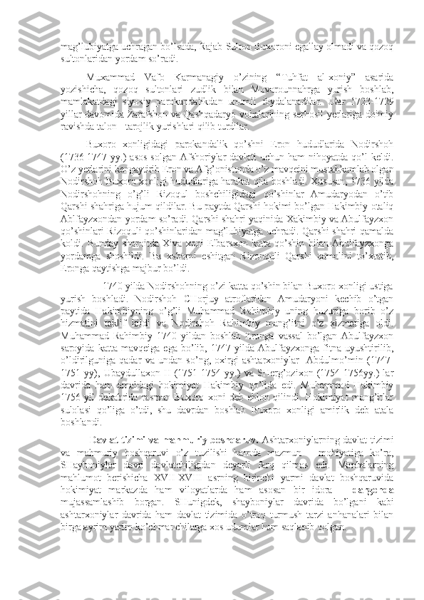 mag’lubiyatga uchragan bo’lsada, Rajab Sulton Buxoroni egallay olmadi va qozoq
sultonlaridan yordam so’radi.
Muxammad   Vafo   Karmanagiy   o’zining   “Tuhfat   al-xoniy”   asarida
yozishicha,   qozoq   sultonlari   zudlik   bilan   Movarounnahrga   yurish   boshlab,
mamlakatdagi   siyosiy   parokandalikdan   unumli   foydalanadilar.   Ular   1723-1729
yillar davomida Zarafshon va Qashqadaryo vohalarining serhosil yerlariga doimiy
ravishda talon - tarojlik yurishlari qilib turdilar.  
Buxoro   xonligidagi   parokandalik   qo’shni   Eron   hududlarida   Nodirshoh
(1736-1747 yy.)  asos  solgan Afshoriylar  davlati  uchun ham  nihoyatda qo’l  keldi.
O’z yerlarini kengaytirib Eron va Afg’onistonda o’z mavqeini mustahkamlab olgan
Nodirshoh Buxoro xonligi hududlariga harakat qila boshladi. Xususan, 1736 yilda
Nodirshohning   o’g’li   Rizoqul   boshchiligidagi   qo’shinlar   Amudaryodan   o’tib
Qarshi shahriga hujum qildilar. Bu paytda Qarshi hokimi bo’lgan Hakimbiy otaliq
Ablfayzxondan yordam so’radi. Qarshi shahri yaqinida Xakimbiy va Abulfayzxon
qo’shinlari Rizoquli qo’shinlaridan mag’lubiyatga uchradi. Qarshi shahri qamalda
koldi.   Bunday   sharoitda   Xiva   xoni   Elbarsxon   katta   qo’shin   bilan   Abulfayzxonga
yordamga   shoshildi.   Bu   xabarni   eshitgan   Rizonquli   Qarshi   qamalini   to’xtatib,
Eronga qaytishga majbur bo’ldi.
      1740 yilda Nodirshohning o’zi katta qo’shin bilan Buxoro xonligi ustiga
yurish   boshladi.   Nodirshoh   CHorjuy   atroflaridan   Amudaryoni   kechib   o’tgan
paytida   Hakimbiyning   o’g’li   Muhammad   Rahimbiy   uning   huzuriga   borib   o’z
hizmatini   taklif   kildi   va   Nodirshoh   Rahimbiy   mang’itni   o’z   xizmatiga   oldi.
Muhammad   Rahimbiy   1740   yildan   boshlab   Eronga   vassal   bo’lgan   Abulfayzxon
saroyida   katta   mavqeiga   ega   bo’lib,   1747   yilda   Abulfayzxonga   fitna   uyushtirilib,
o’ldirilguniga   qadar   va   undan   so’ng,   oxirgi   ashtarxoniylar     Abdulmo’min   (1747-
1751   yy),   Ubaydullaxon   II   (1751-1754   yy.)   va   SHerg’ozixon   (1754-1756yy.)   lar
davrida   ham   amaldagi   hokimiyat   Hakimbiy   qo’lida   edi.   Muhammad   Hakimbiy
1756   yil   dekabrida   rasman   Buxoro   xoni   deb   ehlon   qilindi.   Hokimiyat   mang’itlar
sulolasi   qo’liga   o’tdi,   shu   davrdan   boshlab   Buxoro   xonligi   amirlik   deb   atala
boshlandi.
  Davlat tizimi va mahmuriy boshqaruv.   Ashtarxoniylarning davlat tizimi
va   mahmuriy   boshqaruvi   o’z   tuzilishi   hamda   mazmun   -   mohiyatiga   ko’ra,
SHayboniylar   davri   davlatchiligidan   deyarli   farq   qilmas   edi.   Manbalarning
mahlumot   berishicha   XVII-XVIII   asrning   birinchi   yarmi   davlat   boshqaruvida
hokimiyat   markazda   ham   viloyatlarda   ham   asosan   bir   idora   –   dargohda
mujassamlashib   borgan.   SHunigdek,   shayboniylar   davrida   bo’lgani   kabi
ashtarxoniylar   davrida   ham   davlat   tizimida   o’troq   turmush   tarzi   anhanalari   bilan
birga ayrim yarim ko’chmanchilarga xos udumlar ham saqlanib qolgan. 