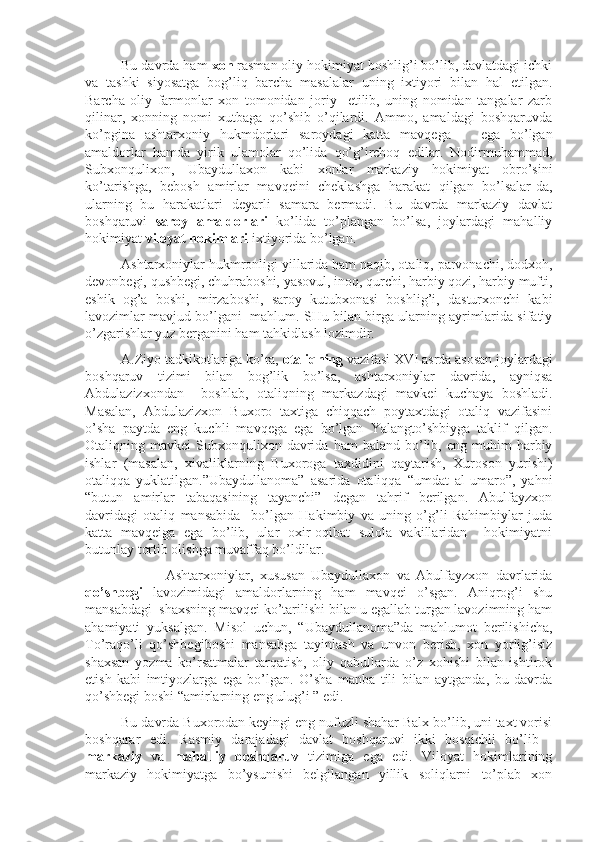 Bu davrda ham  xon  rasman oliy hokimiyat boshlig’i bo’lib, davlatdagi ichki
va   tashki   siyosatga   bog’liq   barcha   masalalar   uning   ixtiyori   bilan   hal   etilgan.
Barcha   oliy   farmonlar   xon   tomonidan   joriy     etilib,   uning   nomidan   tangalar   zarb
qilinar,   xonning   nomi   xutbaga   qo’shib   o’qilardi.   Ammo,   amaldagi   boshqaruvda
ko’pgina   ashtarxoniy   hukmdorlari   saroydagi   katta   mavqega       ega   bo’lgan
amaldorlar   hamda   yirik   ulamolar   qo’lida   qo’g’irchoq   edilar.   Nodirmuhammad,
Subxonqulixon,   Ubaydullaxon   kabi   xonlar   markaziy   hokimiyat   obro’sini
ko’tarishga,   bebosh   amirlar   mavqeini   cheklashga   harakat   qilgan   bo’lsalar-da,
ularning   bu   harakatlari   deyarli   samara   bermadi.   Bu   davrda   markaziy   davlat
boshqaruvi   saroy   amaldorlari   ko’lida   to’plangan   bo’lsa,   joylardagi   mahalliy
hokimiyat  viloyat hokimlari  ixtiyorida bo’lgan.
Ashtarxoniylar hukmronligi yillarida ham naqib, otaliq, parvonachi, dodxoh,
devonbegi, qushbegi, chuhraboshi, yasovul, inoq, qurchi, harbiy qozi, harbiy mufti,
eshik   og’a   boshi,   mirzaboshi,   saroy   kutubxonasi   boshlig’i,   dasturxonchi   kabi
lavozimlar mavjud bo’lgani  mahlum. SHu bilan birga ularning ayrimlarida sifatiy
o’zgarishlar yuz berganini ham tahkidlash lozimdir.
A.Ziyo tadkikotlariga ko’ra,  otaliqning  vazifasi XVI asrda asosan joylardagi
boshqaruv   tizimi   bilan   bog’lik   bo’lsa,   ashtarxoniylar   davrida,   ayniqsa
Abdulazizxondan     boshlab,   otaliqning   markazdagi   mavkei   kuchaya   boshladi.
Masalan,   Abdulazizxon   Buxoro   taxtiga   chiqqach   poytaxtdagi   otaliq   vazifasini
o’sha   paytda   eng   kuchli   mavqega   ega   bo’lgan   Yalangto’shbiyga   taklif   qilgan.
Otaliqning  mavkei   Subxonqulixon  davrida  ham  baland   bo’lib,  eng  muhim  harbiy
ishlar   (masalan,   xivaliklarning   Buxoroga   taxdidini   qaytarish,   Xuroson   yurishi)
otaliqqa   yuklatilgan.”Ubaydullanoma”   asarida   otaliqqa   “umdat   al-umaro”,   yahni
“butun   amirlar   tabaqasining   tayanchi”   degan   tahrif   berilgan.   Abulfayzxon
davridagi   otaliq   mansabida     bo’lgan   Hakimbiy   va   uning   o’g’li   Rahimbiylar   juda
katta   mavqeiga   ega   bo’lib,   ular   oxir-oqibat   sulola   vakillaridan     hokimiyatni
butunlay tortib olishga muvaffaq bo’ldilar.
              Ashtarxoniylar,   xususan   Ubaydullaxon   va   Abulfayzxon   davrlarida
qo’shbegi   lavozimidagi   amaldorlarning   ham   mavqei   o’sgan.   Aniqrog’i   shu
mansabdagi  shaxsning mavqei ko’tarilishi bilan u egallab turgan lavozimning ham
ahamiyati   yuksalgan.   Misol   uchun,   “Ubaydullanoma”da   mahlumot   berilishicha,
To’raqo’li   qo’shbegiboshi   mansabga   tayinlash   va   unvon   berish,   xon   yorlig’isiz
shaxsan   yozma   ko’rsatmalar   tarqatish,   oliy   qabullarda   o’z   xohishi   bilan   ishtirok
etish   kabi   imtiyozlarga   ega   bo’lgan.   O’sha   manba   tili   bilan   aytganda,   bu   davrda
qo’shbegi boshi “amirlarning eng ulug’i ” edi.
Bu davrda Buxorodan keyingi eng nufuzli shahar Balx bo’lib, uni taxt vorisi
boshqarar   edi.   Rasmiy   darajadagi   davlat   boshqaruvi   ikki   bosqichli   bo’lib   -
markaziy   va   mahalliy   boshqaruv   tizimiga   ega   edi.   Viloyat   hokimlarining
markaziy   hokimiyatga   bo’ysunishi   belgilangan   yillik   soliqlarni   to’plab   xon 