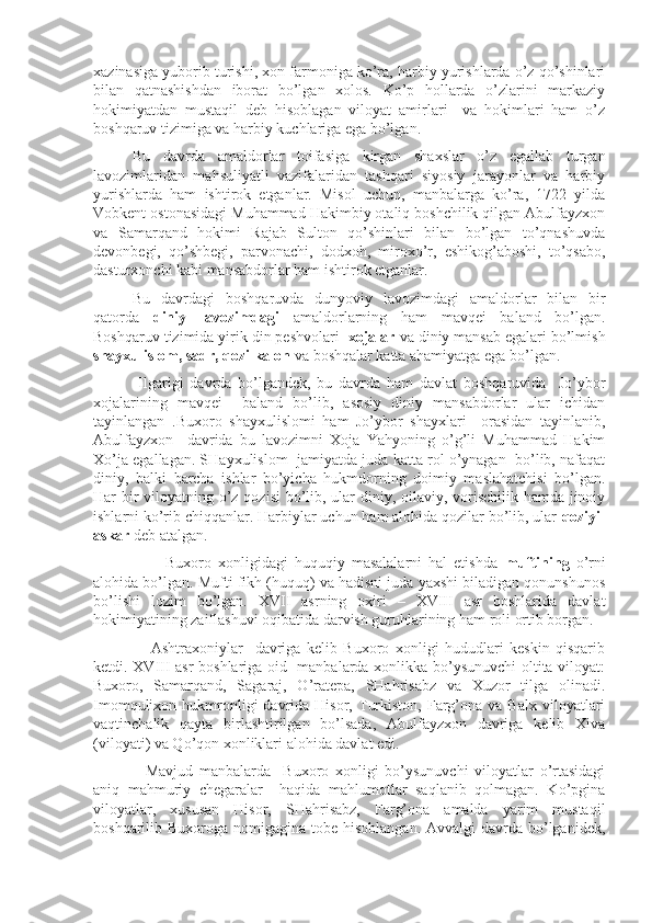 xazinasiga yuborib turishi, xon farmoniga ko’ra, harbiy yurishlarda o’z qo’shinlari
bilan   qatnashishdan   iborat   bo’lgan   xolos.   Ko’p   hollarda   o’zlarini   markaziy
hokimiyatdan   mustaqil   deb   hisoblagan   viloyat   amirlari     va   hokimlari   ham   o’z
boshqaruv tizimiga va harbiy kuchlariga ega bo’lgan.
Bu   davrda   amaldorlar   toifasiga   kirgan   shaxslar   o’z   egallab   turgan
lavozimlaridan   mahsuliyatli   vazifalaridan   tashqari   siyosiy   jarayonlar   va   harbiy
yurishlarda   ham   ishtirok   etganlar.   Misol   uchun,   manbalarga   ko’ra,   1722   yilda
Vobkent ostonasidagi Muhammad Hakimbiy otaliq boshchilik qilgan Abulfayzxon
va   Samarqand   hokimi   Rajab   Sulton   qo’shinlari   bilan   bo’lgan   to’qnashuvda
devonbegi,   qo’shbegi,   parvonachi,   dodxoh,   miroxo’r,   eshikog’aboshi,   to’qsabo,
dasturxonchi kabi mansabdorlar ham ishtirok etganlar.
Bu   davrdagi   boshqaruvda   dunyoviy   lavozimdagi   amaldorlar   bilan   bir
qatorda   diniy   lavozimdagi   amaldorlarning   ham   mavqei   baland   bo’lgan.
Boshqaruv tizimida yirik din peshvolari   xojalar  va diniy mansab egalari bo’lmish
shayxulislom, sadr, qozi kalon  va boshqalar katta ahamiyatga ega bo’lgan.
  Ilgarigi   davrda   bo’lgandek,   bu   davrda   ham   davlat   boshqaruvida     Jo’ybor
xojalarining   mavqei     baland   bo’lib,   asosiy   diniy   mansabdorlar   ular   ichidan
tayinlangan   .Buxoro   shayxulislomi   ham   Jo’ybor   shayxlari     orasidan   tayinlanib,
Abulfayzxon     davrida   bu   lavozimni   Xoja   Yahyoning   o’g’li   Muhammad   Hakim
Xo’ja egallagan. SHayxulislom  jamiyatda juda katta rol o’ynagan  bo’lib, nafaqat
diniy,   balki   barcha   ishlar   bo’yicha   hukmdorning   doimiy   maslahatchisi   bo’lgan.
Har bir  viloyatning o’z qozisi  bo’lib, ular  diniy, oilaviy, vorischilik hamda jinoiy
ishlarni ko’rib chiqqanlar. Harbiylar uchun ham alohida qozilar bo’lib, ular  qoziyi-
askar  deb atalgan.
          Buxoro   xonligidagi   huquqiy   masalalarni   hal   etishda   muftining   o’rni
alohida bo’lgan. Mufti fikh (huquq) va hadisni juda yaxshi biladigan qonunshunos
bo’lishi   lozim   bo’lgan.   XVII   asrning   oxiri   –   XVIII   asr   boshlarida   davlat
hokimiyatining zaiflashuvi oqibatida darvish guruhlarining ham roli ortib borgan.
      Ashtraxoniylar     davriga   kelib   Buxoro   xonligi   hududlari   keskin   qisqarib
ketdi. XVIII asr boshlariga oid   manbalarda xonlikka bo’ysunuvchi oltita viloyat:
Buxoro,   Samarqand,   Sagaraj,   O’ratepa,   SHahrisabz   va   Xuzor   tilga   olinadi.
Imomqulixon  hukmronligi  davrida  Hisor,  Turkiston,   Farg’ona  va  Balx   viloyatlari
vaqtinchalik   qayta   birlashtirilgan   bo’lsada,   Abulfayzxon   davriga   kelib   Xiva
(viloyati) va Qo’qon xonliklari alohida davlat edi.
    Mavjud   manbalarda     Buxoro   xonligi   bo’ysunuvchi   viloyatlar   o’rtasidagi
aniq   mahmuriy   chegaralar     haqida   mahlumotlar   saqlanib   qolmagan.   Ko’pgina
viloyatlar,   xususan   Hisor,   SHahrisabz,   Farg’ona   amalda   yarim   mustaqil
boshqarilib Buxoroga nomigagina tobe hisoblangan.  Avvalgi  davrda bo’lganidek, 