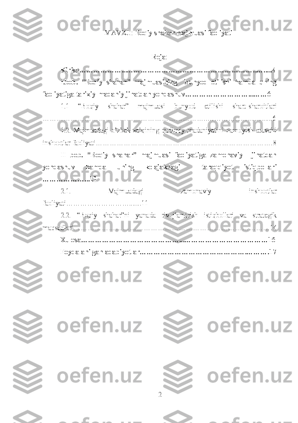 MAVZU :  Boqiy shahar majmuasi faoliyati
Reja :
Kirish………………...………………………………………………..….....4
I.bob.   “Boqiy   shahar”   majmuasining     bunyod   etilishi   hamda   uning
faoliyatiga tarixiy-madaniy jihatdan yondashuv………………………...……6
1.1   “Boqiy   shahar”   majmuasi   bunyod   etilishi   shart-sharoitlari
……………………………………………………………..………….....................6
1.2.   Majmuadagi  o’zbek xalqining  qadimiy madaniyatini   namoyish  etuvchi
inshootlar faoliyati ………………………………………………………………….8
II   bob.   “Boqiy   shahar”   majmuasi   faoliyatiga   zamonaviy     jihatdan
yondashuv   hamda   uning   kelajakdagi     taraqqiyot   istiqbollari
………………...11
2.1.   Majmuadagi   zamonaviy   inshootlar
faoliyati……………………….......11
2.2.   “Boqiy   shahar”ni   yanada   rivojlantirish   istiqbollari   va   strategik
maqsadlari…………………………………………………………………………14
Xulosa……………………………………...………………………………16
Foydalanilgan adabiyotlar……………………………………….……….17
2 