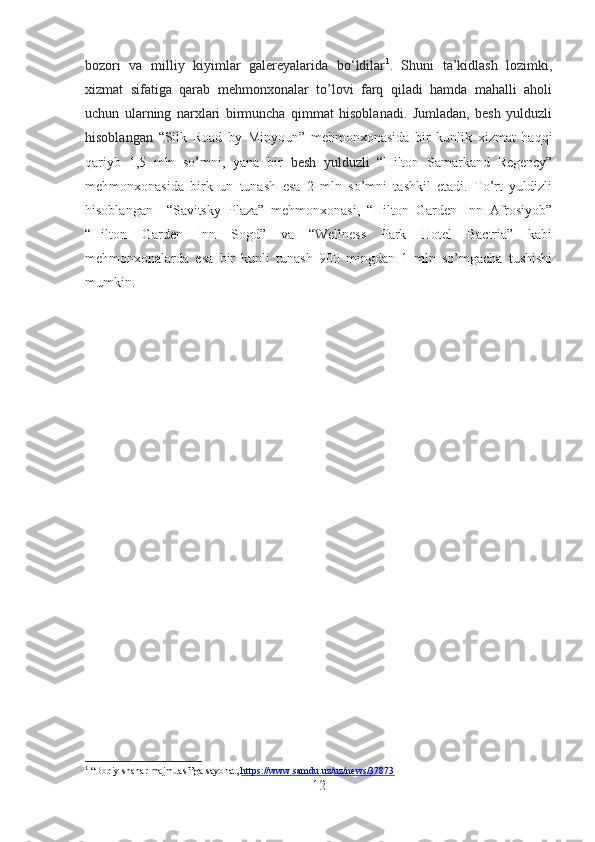 bozori   va   milliy   kiyimlar   galereyalarida   bo‘ldilar 1
.   Shuni   ta’kidlash   lozimki,
xizmat   sifatiga   qarab   mehmonxonalar   to’lovi   farq   qiladi   hamda   mahalli   aholi
uchun   ularning   narxlari   birmuncha   qimmat   hisoblanadi.   Jumladan,   besh   yulduzli
hisoblangan   “Silk   Road   by   Minyoun”   mehmonxonasida   bir   kunlik   xizmat   haqqi
qariyb   1,5   mln   so’mni,   yana   bir   besh   yulduzli   “Hilton   Samarkand   Regency”
mehmonxonasida   birk   un   tunash   esa   2   mln   so’mni   tashkil   etadi.   To’rt   yuldizli
hisoblangan     “Savitsky   Plaza”   mehmonxonasi,   “Hilton   Garden   Inn   Afrosiyob”
“Hilton   Garden   Inn   Sogd”   va   “Wellness   Park   Hotel   Bactria”   kabi
mehmonxonalarda   esa   bir   kunli   tunash   900   mingdan   1   mln   so’mgacha   tushishi
mumkin.
1
 “Boqiy shahar majmuasi”ga sayohat,  https://www.samdu.uz/uz/news/37873  
12 