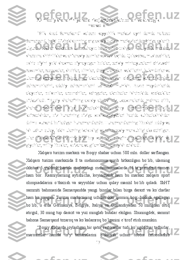 2.2 “Boqiy shahar”ni yanada rivojlantirish istiqbollari va strategik
maqsadlari
"Silk   Road   Samarkand"   xalqaro   sayyohlik   markazi   ayni   damda   nafaqat
Samarqand, balki O‘zbekistonning eng asosiy turizm markazlaridan biriga aylanib
ulgurdi.   Shahar   ko‘chalari   doimo   hayot   bilan   to‘lib-toshgan   –   bu   yerda   matolar,
sharqona shirinliklar va an’anaviy taomlar savdosi avjida.   Qolaversa, musiqachilar,
oshiq   o‘yini   yoki   shaxmat   o‘ynayotgan   bolalar,   tarixiy   miniatyuralarni   chizuvchi
rassomlar, raqqosalar, shoirlar, olimlar, diniy ulamolar   vakillarini, hukmdorlar va
ularning   saroylarini,   boshqa   mamlakatlardan   kelgan   elchilarni,   xalq   dostonlari
qahramonlarini,   adabiy   qahramonlarni   uchratish   mumkin.   Bozor   maydonlarida
aktyorlar,   polvonlar,   arqonchilar,   sehrgarlar,   akrobatlar   ishtirokida   spektakllar
o‘tkaziladi.   “Boqiy   shahar”ning   asosiy   aholisi   o‘z   ustaxonalarida   mehnat   qilib,
shahar   mehmonlari   bilan   suhbatlashishdan,   choy   berib   mehmondo‘stlik
ko‘rsatishdan,   o‘z   hunarining   o‘ziga   xos   xususiyatlari   haqida   suhbatlashishdan
doimo xursand  bo‘ladigan  hunarmandlardir.   Hunarmandlarning  liboslari  oddiy  va
ish uchun qulay, lekin ularning ixtisosligi va mintaqaviy mansubligi aks ettirilgan.
Ular   o‘zbek   kulolchiligining   eng   boy   xazinasi,   quvg‘in,   ipak,   organik   yog‘   va
giyohlar, milliy liboslar,  so‘zana va gilamlarni namoyish etishadi.
  Xalqaro turizm markazi va Boqiy shahar uchun 580 mln. dollar sarflangan.
Xalqaro   turizm   markazida   8   ta   mehmonxona   qurib   bitkazilgan   bo`lib,   ularning
ikkitasi   5   yulduzli   hamda   markazdagi   mehmonxonalarda   16   ta   prezident   nomeri
ham   bor.   Rasmiylarning   aytishicha,   keyinchalik   ham   bu   markaz   xalqaro   sport
olimpiadalarini   o`tkazish   va   sayyohlar   uchun   qulay   manzil   bo`lib   qoladi.   ShHT
sammiti   bahonasida   Samarqandda   yangi   binolar   bilan   birga   daraxt   va   ko`chatlar
ham   ko`paygan.   Turizm   markazining   uchdan   ikki   qismini   bog`   hududi   egallagan
bo`lib,   u   erda   Germaniya,   Belgiya,   Italiya   va   Gollandiyadan   50   mingdan   ortiq
atirgul,   30   ming   tup   daraxt   va   yuz   minglab   butalar   ekilgan.   Shuningdek,   sammit
bahona Samarqand tozaroq va ko`kalamroq bo`lganini e`tirof etish mumkin.  
“Boqiy shaharda joylashgan bir qator restoranlar turli ko’ngilochar tadbirlar,
marosimlar   hamda   to’y   tantanalarini   o’tkazish   uchun   tobora   ixtisoslashib
13 