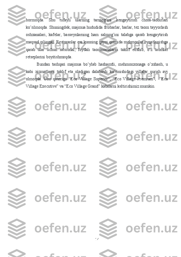 bormoqda.   Shu   tufayli   ularning   tarmog’ini   kengaytirish   chora-tadbirlari
ko’rilmoqda. Shuningdek, majmua hududida fitobarlar, barlar, tez taom tayyorlash
oshxanalari,   kafelar,   basseynlarning   ham   salmog’ini   talabga   qarab   kengaytirish
maqsad qilingan. Restoranlar esa kunning qaysi qismida mehmonlar ovqatlanishga
qarab   ular   uchun   ratsional,   foydali   taomnomalarni   taklif   etishib,   o’z   taomlar
retseplarini boyitishmoqda. 
Bundan   tashqari   majmua   bo’ylab   hashamtli,   mehmonxonaga   o’xshash,   u
kabi   xizmatlarni   taklif   eta   oladigan   dalahovli   ko’rinishidagi   villalar   qurish   avj
olmoqda.   Ular   qatoriga   “Eco   Village   Superior”,   “Eco   Village   Premium”,     “Eco
Village Executive” va “Eco Village Grand” kabilarni keltirishimiz mumkin. 
14 
