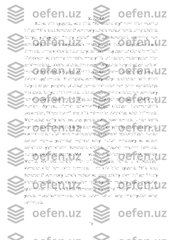 XULOSA
Xulosa   qilib   aytganda,   xalq   tilida   “Samarqand   city”   nomi   bilan   mashhur
bo’lgan “Silk Road Samarqand” zamonaviy turistik markazi hamda uning tarkibida
faoliyat   yuritayotgan   “Boqiy   shahar”   majmuasi   Samarqand   shahrining   ham
zamonaviy   ham   an’anaviy   turistik   imkoniyatlarini   butun   dunyoga   ko’z-ko’z
qilmoqda. Uning vositasida butun dunyodan tashrif buyurgan turistlar ko’p millatli
O’zbekiston   xalqlarining   bir   necha   ming   yillik   urf-odatlari,   madaniyatlari   bilan
tanishmoqdalar. Eskicha uslubda, biroq zamonaviy ruhda bunyod etilgan turfa-xil
imoratlar   kishilarda,   shaharga   tashrif   buyutuvchi   mehmonlarda   ajoyib   tassurot,
qiziqish   uyg’otmoqda.   Shuningdek,   zamonaviy   dunyo   talablaridan   kelib   chiqib
bunyod   etilgan   yangicha   uslubdagi   jamoat   inshootlari   ham   jahon   standartlariga
mos tarzda faoliyat olib bormoqda. Ular qatoriga mehmonxonalar, ham zamonaviy
ham mahalliy taomlarni mehmonlarga taqdim etayotgan restoranlarni qo’shishimiz
mumkin.   Ayniqsa,   o’tmish   tariximizni   yodga   soladigan   hunarmandchilik
ustaxonalari,   “Sharq   bozori”   chet   ellik   mehmonlar   qiziqishiga   sabab   bo’lmoqda.
Majmuadagi   sun’iy   kanal   esa   unga   yanada   joziba   baxsh   etmoqda.   Undan   kichik
sayr   hamda  sport   maqsadlarida   foydalanish   mumkin   ya’ni   yaqin   kelajakda   ushbu
suv   inshootida   nufuzli   sport   musobaqalarini   tashkil   etish   rejalashtirilgan.   Bundan
tashqari   majmua   yaqinidagi   majlislar   saroyi   nufuzli   mintaqaviy   va   xalqaro
tashkilotlar   yig’ilishlarini   Samarqand   shahrida   o’tkazish   imkonini   bermoqda.
Bunday   tashkilotlar   qatoriga   MDH     va   ShHT   kabilarni   kiritishimiz   mumkin.
Majmua   sekin-asta   turistlar   bilan   to’lib-toshmoqda   hamda   u   ko’rsatadigan
xizmatlar   sifati   ham   oshib   bormoqda.     Bir   so’z   bilan   aytganda   “Silk   Road
Samarqand”   zamonaviy   turistik   markazi   va   uning   tarkibiy   qismi   bo’lgan   “Boqiy
shahar”   majmuasi   ham   siyosiy     ham   iqtisodiy   ham   madaniy   hayot   markaziga
aylanmoqda.   Uning   vositasida   Samarqand   shahrining   “boqiy”   shahar   maqomi
yanada   mustahkamlanmoqda   hamda   turizm   uchun   keng   imkoniyatlar   eshigi
ochilmoqda.
15 