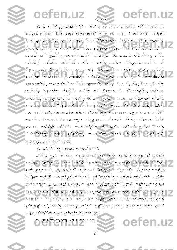 Kirish
Kurs   ishining   dolzarbligi.     Ma’lumki,   Samarqandning   so’lim   qismida
bunyod   etilgan   “Silk   Road   Samarqand”   majmuasi   qisqa   fursat   ichida   nafaqat
Samarqand   shahri   hududida   balki   butun   O’zbekiston   bo’yicha   muhim   madaniy,
siyosiy, ijtimoiy-iqtisodiy hayot markaziga aylanib ulgurdi. Respublikamiz turizm
sanoati   salohiyatining   asosini   tashkil   qiladigan   Samarqand   shahrining   ushbu
sohadagi   nufuzini   oshirishda   ushbu   turistik   markaz   nihoyatda   muhim   rol
o’ynamoqda.   Undagi   ham   zamonaviy   uslubda   ham   eskicha   tarixiy   uslubda
qurilgan   inshootlar   jumladan,   ko’plab   mehmonxonalar,   hunarmadchilik
ustaxonalari,   restoranlar   hamda   kongeresslar   saroyi   ham   siyosiy,   ham   ijtimoiy-
madaniy   hayotning   rivojida   muhim   rol   o’ynamoqda.   Shuningdek,   majmua
tarkibidagi sun’iy kanal ham ko’ngilochar ob’yekt ham suv sporti havzasi  sifatida
ko’zlangan maqsadlarga erishish imkoniyatini bermoqda. Kelajakda uning nufuzli
suv   sporti   bo’yicha   musobaqalarni   o’tkazishga   ixtisoslashadigan   havza   bo’lishi
taxmin   qilinmoqda.   Bu   esa   majmuaning   sport   turizmidan   oladigan   daromadlarini
sezilarli   ravishda   oshirishi   mumkinligidan   dalolatdir.   Ushbu   kurs   ishi   “Boqiy
shahar”ning   qurilish   sabablari,   maqsadlari   hamda   istiqbolli   rivojlanish
strategiyalarini ochib beradi. 
Kurs ishining maqsad va vazifalari.
Ushbu   kurs   ishining   maqsadi   sifatida   “Silk   Road   Samarqand”   turistik
markazi   faoliyatini   ochib   berish   hamda   uning   qaramog’i   doirasida   faoliyat
yuritayotgan   “Boqiy   shahar”   majmuasi   faoliyatini   o‘rganish,   ularning   mavjud
bo’lgan   turistik   imkoniyatlari   hamda   rejalashtirilgan   turistik   rejalarini     tadqiq
qilish,   majmua   faoliyatidagi   ayrim   kamchiliklarni   ochib   berish,   majmuaning   suv
sporti   turizmi   sohasidagi   rolini   yoritish,   majmua   joylashuvi   to’g’ri   tanlanganligi
masalasini   muhokama   qilsh   shu   bilan   birga   ushbu   hududning   savdo-iqtisodiy
sohadagi   roli,   milliy   madaniyatimizni   targ’ib   va   tashfiq   qilishdagi   ahamiyatini
o‘rganish ishlari bilan tanishtirishdan iborat. 
Kurs ishining obyekti va predmeti.
3 