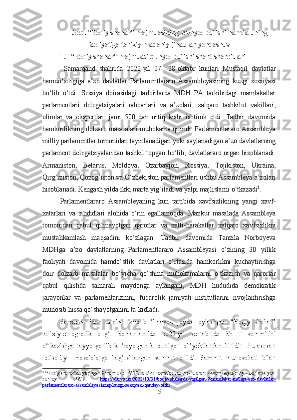 I.bob. “Boqiy shahar” majmuasining  bunyod etilishi hamda uning
faoliyatiga tarixiy-madaniy jihatdan yondashuv
1.1 “Boqiy shahar” majmuasi bunyod etilishi shart-sharoitlari
  Samarqand   shahrida   2022-yil   27—28-oktabr   kunlari   Mustaqil   davlatlar
hamdo‘stligiga   a’zo   davlatlar   Parlamentlararo   Assambleyasining   kuzgi   sessiyasi
bo‘lib   o‘tdi.   Sessiya   doirasidagi   tadbirlarda   MDH   PA   tarkibidagi   mamlakatlar
parlamentlari   delegatsiyalari   rahbarlari   va   a’zolari,   xalqaro   tashkilot   vakillari,
olimlar   va   ekspertlar,   jami   500   dan   ortiq   kishi   ishtirok   etdi.   Tadbir   davomida
hamkorlikning dolzarb masalalari muhokama qilindi. Parlamentlararo Assambleya
milliy parlamentlar tomonidan tayinlanadigan yoki saylanadigan a’zo davlatlarning
parlament delegatsiyalaridan tashkil topgan bo‘lib, davlatlararo organ hisoblanadi.
Armaniston,   Belarus,   Moldova,   Ozarbayjon,   Rossiya,   Tojikiston,   Ukraina,
Qirg‘iziston, Qozog‘iston va O‘zbekiston parlamentlari ushbu Assambleya a’zolari
hisoblanadi. Kengash yilda ikki marta yig‘iladi va yalpi majlislarni o‘tkazadi 1
.
Parlamentlararo   Assambleyaning   kun   tartibida   xavfsizlikning   yangi   xavf-
xatarlari   va   tahdidlari   alohida   o‘rin   egallamoqda.   Mazkur   masalada   Assambleya
tomonidan   qabul   qilinayotgan   qarorlar   va   xatti-harakatlar   xalqaro   xavfsizlikni
mustahkamlash   maqsadini   ko‘zlagan.   Tadbir   davomida   Tanzila   Norboyeva
MDHga   a’zo   davlatlarning   Parlamentlararo   Assambleyasi   o‘zining   30   yillik
faoliyati   davomida   hamdo‘stlik   davlatlari   o‘rtasida   hamkorlikni   kuchaytirishga
doir   dolzarb   masalalar   bo‘yicha   qo‘shma   muhokamalarni   o‘tkazish   va   qarorlar
qabul   qilishda   samarali   maydonga   aylangani,   MDH   hududida   demokratik
jarayonlar   va   parlamentarizmni,   fuqarolik   jamiyati   institutlarini   rivojlantirishga
munosib hissa qo‘shayotganini ta’kidladi.
Samarqanddan   uncha   uzoq   bo‘lmagan   joyda   joylashgan   “Boqiy   shahar”
tarixiy-etnografik   bog‘i   Samarqandda   2022-yil   sentabrida   ShHT   sammitini
o‘tkazishga   tayyorgarlik   ko‘rayotganda   qurilgan   ob’yektlardan   biridir.   Bu   asosan
iqtisodiy     masalalarga   bag’ishlangan   sammit   bo'ldi.   Sammit   munosabati   bilan
1
 “Boqiy shahar”da yig‘ilgan 9 mamlakat: MDHga a’zo davlatlar Parlamentlararo Assambleyasining kuzgi sessiyasi
qanday   o‘tdi?   https    ://    daryo    .   uz    /2022/10/31/    boqiy    -   shaharda    -   yigilgan    -9-    mamlakat    -   mdhga    -   azo    -   davlatlar    -  
parlamentlararo    -   assambleyasining    -   kuzgi    -   sessiyasi    -   qanday    -   otdi    ? 
5 