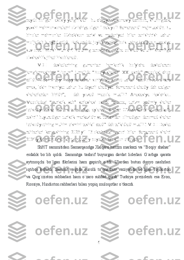 paydo   bo’lgan     asosiy   yangiliklar   -   bu   chiroyli   zamonaviy   aeroport,   shuningdek,
yaxshi mehmonxonalarni o'z ichiga olgan "Ipak yo'li Samarqand" majmuasidir. Bu
binolar   mehmonlar   O'zbekiston   tarixi   va   madaniyati   bilan   tanishtirish   uchun
mo'ljallab bunyod  etildi. Park orolda  joylashganligi  bois  uning  istalgan  nuqtasiga
suv orqali borish mumkin. Bu uning tarovatiga   joziba qo'shadi  va uni   Kremliga
o'xshashlik jihati hisoblanadi.
MDH   davlatlarining   gumanitar   hamkorlik   bo yicha   davlatlararoʻ
jamg armasining   “Forum”   jurnalida   “Boqiy   shahar”   XXI   asrda”   maqolasi   chop	
ʻ
etildi.   “Uch   ming   yil   sayyora   uchun   soniyalar,   koinot   uchun   hatto   bir   lahza   ham
emas,   lekin   insoniyat   uchun   bu   deyarli   abadiyat.   Samarqand   abadiy   deb   atalgan
shaharlardan   biridir”,   -   deb   yozadi   maqola   muallifi   Anastasiya   Pavlenko..
Maqoladagi   “Turistik   xab”   sarlavhasi   ostida   “albatta,   turizm   qadimiy   shahar
iqtisodiyotining   muhim   tarmog‘iga   aylandi.   Shahar   O‘zbekistonning   eng   ko‘p
tashrif   buyuradigan   turistik   markazidir   va   turizmdan   olinadigan   daromad   shahar
iqtisodiyotining muhim qismini tashkil etadi” deb ta’kidladi muallif. MDH Davlat
rahbarlari   kengashining   2023-yil   13-oktabrdagi   qarori   bilan   Samarqand   shahri
2024-yilgi Hamdo stlikning madaniy poytaxti deb e lon qilingan.	
ʻ ʼ
ShHT sammitidan Samarqandga Xalqaro turizm markazi va “Boqiy shahar”
esdalik   bo`lib   qoldi.   Sammitga   tashrif   buyurgan   davlat   liderlari   G`arbga   qarata
aytmoqchi   bo`lgan   fikrlarini   ham   gapirib   o`tdi.   Ulardan   butun   dunyo   nashrlari
iqtibos   keltirdi.   Sammit   vaqtida   qurolli   to`qnashuv   vaziyatida   bo`lgan   Tojikiston
va   Qirg`iziston   rahbarlari   ham   o`zaro   suhbat   qurdi.   Turkiya   prezidenti   esa   Eron,
Rossiya, Hindiston rahbarlari bilan yopiq muloqotlar o`tkazdi.
6 