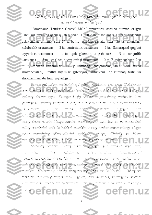 1.2 Majmuadagi o’zbek xalqining qadimiy madaniyatini namoyish
etuvchi inshootlar faoliyati
“Samarkand   Touristic   Centre”   MChJ   buyurtmasi   asosida   bunyod   etilgan
ushbu majmuaning qabul qilish quvvati  1 000 kishi hisoblanadi. Hunarmandchilik
ustaxonalari   umumiy   soni   14   ta   bo’lib,   ulardagi   rastalar   soni     36   ta.   Shundan:-
kulolchilik ustaxonasi — 3 ta; temirchilik ustaxonasi — 2 ta;   Samarqand qog‘ozi
tayyorlash   ustaxonasi   —   1   ta;   ipak   gilamlari   to‘qish   sexi   —   3   ta;   zargarlik
ustaxonasi — 3 ta;  yog‘och o‘ymakorligi ustaxonasi — 2 ta. Bundan tashqari 2 ta
milliy   taomlar   restoranlari,   milliy   uslubdagi   choyxonalar,   shirinliklar   savdo
shoxobchalari,     milliy   kiyimlar   galereyasi,   kutubxona,   qo‘g‘irchoq   teatri   va
shaxmat maktabi ham  joylashgan.
Samarqand   turizm   markazining  7   gektar   maydonini   egallagan,   O‘zbekiston
zamini   va   xalqlarining   tarixi   va   an analari   bilan   tanishishlari   mumkin   bo lganʼ ʻ
qadimiy   shahar   qayta   tiklangan.Boqiy   shahar   majmuasining   markazda   1   ta
galereya va qadimiy sharqona bozor, 36 ta rastadan iborat  14 ta hunarmandchilik
ustaxonalari,   2   ta   milliy   taomlar   restorani   qurilgan.   Tor
ko chalarda	
ʻ   rassomlar ,   hunarmandlar   va   duradgorlarning   do konlari   joylashgan.	ʻ
Boqiy   shaharga   tashrif   buyuruvchilar   mamlakatning   turli   davrlari   va   mintaqalari
milliy   taomlarini   tatib   ko rishlari   mumkin.   Boqiy   shahar   mehmonlarga   o tgan	
ʻ ʻ
asrlar   merosining   xilma-xilligini   qadrlash,   Parfiya,   ellinistik   va   islom
madaniyatlari chorrahasida bo lish uchun imkoniyatni taqdim etadi.	
ʻ
Markaziy   ko chada   t	
ʻ abiiy   toshdan   yasalgan   yo l   bo ylab   sayr   qilib,	ʻ ʻ
mehmonlar   milliy   kutubxona   yoki   qo‘g‘irchoq   teatriga   tashrif
buyurishlari,   kashtachilik   san ati,	
ʼ   milliy   liboslar   va   tanga   zarb   qilish   san ati   bilan	ʼ
tanishishlari, shuningdek,   Samarqand noni   yoki somsasi  bilan mehmon bo lishlari	
ʻ
mumkin.    
Shaharning   g arbiy   chegarasidagi   Farg ona   ko chasida   –   Xitoy   va	
ʻ ʻ ʻ
Yevropa   oralig idagi   to quvchilik   –   gilam,   atlas   va   adras,   shuningdek   Rishton	
ʻ ʻ
kulolchiligi   va   o zbek   milliy   taomlari   –   palov   ,   non   va   holvalarni   ko rishingiz
ʻ ʻ
mumkin.  
7 