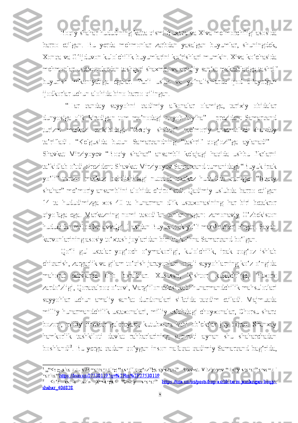 Boqiy shahar hududining katta qismi Buxoro va Xiva me morchiligi asosidaʼ
barpo   etilgan.   Bu   yerda   mehmonlar   zarbdan   yasalgan   buyumlar,   shuningdek,
Xonqa va G ijduvon kulolchilik buyumlarini ko rishlari mumkin. Xiva ko chasida	
ʻ ʻ ʻ
mehmonlar ustaxonalardan tashqari shaxmat va amaliy san at maktablariga tashrif	
ʼ
buyurish   imkoniyatiga   egalar.   Turli   uslub   va   yo nalishlarda   ijod   qilayotgan	
ʻ
ijodkorlar uchun alohida bino barpo qilingan.
  “Har   qanday   sayyohni   qadimiy   afsonalar   olamiga,   tarixiy   obidalar
dunyosiga   olib   kiradigan   tom   ma’nodagi   noyob   loyiha”   –   prezident   Samarqand
turizm   markazi   tarkibidagi   “Boqiy   shahar”   me’moriy   ansamblini   shunday
ta’rifladi 1
.   “Kelgusida   butun   Samarqandning   “tashrif   qog‘ozi”ga   aylanadi”   -
Shavkat   Mirziyoyev   “Boqiy   shahar”   ansambli   kelajagi   haqida   ushbu   fikrlarni
ta’kidlab o’tdi. Prezident Shavkat Mirziyoyev Samarqand tumanidagi “Buyuk ipak
yo‘li”   turizm   markazi   ochilishidagi   nutqida   markaz   hududida   qurilgan   “Boqiy
shahar”   me’moriy   ansamblini   alohida   e’tirof   etdi.   Qadimiy   uslubda   barpo   etilgan
14   ta   hududimizga   xos   40   ta   hunarman   dlik   ustaxonasining   har   biri   betakror
qiyofaga   ega.   Markazning   nomi   tasodifan   tanlanmagan:   zamonaviy   O‘zbekiston
hududidan miloddan avvalgi II asrdan Buyuk ipak yo‘li marshrutlari o‘tgan. Savdo
karvonlarining asosiy to‘xtash joylaridan biri bu ko‘hna Samarqand bo‘lgan.
Qo‘li   gul   ustalar   yog‘och   o‘ymakorligi,   kulolchilik,   ipak   qog‘oz   ishlab
chiqarish, zargarlik va gilam to‘qish jarayonlari orqali sayyohlarning ko‘z o‘ngida
mahorat   darslarini   olib   boradilar.   Xususan,   Rishton   kulolchiligi,   Buxoro
zardo‘zligi, Qoraqalpoq o‘tovi, Marg‘ilon atlasi kabi hunarmandchilik mahsulotlari
sayyohlar   uchun   amaliy   san’at   durdonalari   sifatida   taqdim   etiladi.   Majmuada
milliy   hunarmandchilik   ustaxonalari,   milliy   uslubdagi   choyxonalar,   Chorsu   sharq
bozori,   milliy   liboslar   galereyasi,   kutubxona   kabi   ob’ektlar   joy   olgan.   Shanxay
hamkorlik   tashkiloti   davlat   rahbarlarining   sammiti   aynan   shu   shaharchadan
boshlandi 2
. Bu  yerga  qadam  qo‘ygan  inson  nafaqat  qadimiy Samarqand  bag‘rida,
1
  „“ Kelgusida   butun   Samarqandning   “ tashrif   qog ‘ ozi ” ga   aylanadi ” -   Shavkat   Mirziyoyev   “ Boqiy   shahar ”   ansambli
haqida “  https    ://    kun    .   uz    /27530119?    q   =%2    Fuz    %2    F    27530119     
2
  Ko‘p   asrlik   tarix   jamlangan   “Boqiy   shahar”   https://uza.uz/oz/posts/kop-asrlik-tarix-jamlangan-boqiy-
shahar_406828  
8 