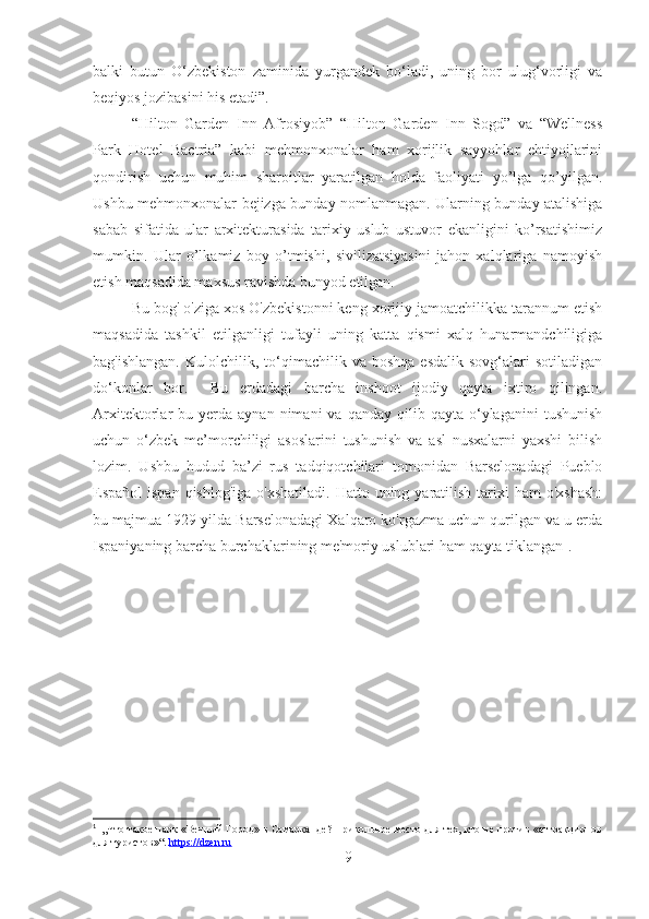 balki   butun   O‘zbekiston   zaminida   yurgandek   bo‘ladi,   uning   bor   ulug‘vorligi   va
beqiyos jozibasini his etadi”.
“Hilton   Garden   Inn   Afrosiyob”   “Hilton   Garden   Inn   Sogd”   va   “Wellness
Park   Hotel   Bactria”   kabi   mehmonxonalar   ham   xorijlik   sayyohlar   ehtiyojlarini
qondirish   uchun   muhim   sharoitlar   yaratilgan   holda   faoliyati   yo’lga   qo’yilgan.
Ushbu mehmonxonalar bejizga bunday nomlanmagan. Ularning bunday atalishiga
sabab   sifatida   ular   arxitekturasida   tarixiy   uslub   ustuvor   ekanligini   ko’rsatishimiz
mumkin.   Ular   o’lkamiz   boy   o’tmishi,   sivilizatsiyasini   jahon   xalqlariga   namoyish
etish maqsadida maxsus ravishda bunyod etilgan.  
Bu bog' o'ziga xos O'zbekistonni keng xorijiy jamoatchilikka tarannum etish
maqsadida   tashkil   etilganligi   tufayli   uning   katta   qismi   xalq   hunarmandchiligiga
bag'ishlangan.   Kulolchilik,  to‘qimachilik  va  boshqa   esdalik   sovg‘alari  sotiladigan
do‘konlar   bor.     Bu   erdadagi   barcha   inshoot   ijodiy   qayta   ixtiro   qilingan.
Arxitektorlar   bu  yerda   aynan  nimani   va  qanday  qilib  qayta  o‘ylaganini   tushunish
uchun   o‘zbek   me’morchiligi   asoslarini   tushunish   va   asl   nusxalarni   yaxshi   bilish
lozim.   Ushbu   hudud   ba’zi   rus   tadqiqotchilari   tomonidan   Barselonadagi   Pueblo
Español  ispan qishlog'iga  o'xshatiladi.  Hatto uning yaratilish  tarixi  ham  o'xshash:
bu majmua 1929 yilda Barselonadagi Xalqaro ko'rgazma uchun qurilgan va u erda
Ispaniyaning barcha burchaklarining me'moriy uslublari ham qayta tiklangan 1
.
1
   „Что такое парк «Вечный Город» в Самарканде? Прикольное место для тех, кто не против «аттракционов
для туристов»“.  https://dzen.ru  
9 