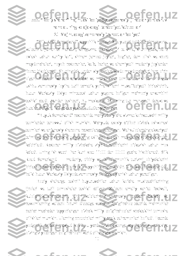 II bob. “Boqiy shahar” majmuasi faoliyatiga zamonaviy  jihatdan yondashuv
hamda uning kelajakdagi  taraqqiyot istiqbollari
2.1 Majmuadagi zamonaviy inshootlar faoliyati
“Silk Road Samarkand” sayyohlik markazi 8 ta yuqori toifali mehmonxona,
xalqaro   anjumanlar   markazi,   ko‘rgazma   markazi,   14   ta   villa,   shuningdek,   baliq
ovlash   uchun   sun’iy   ko‘l,   shinam   jamoat   joylari,   bog‘lar,   dam   olish   va   sport
maydonchalari,   noyob   restoranlar,   kafe,   barlar   va   ahamiyatli   madaniy   joylardan
iborat hisoblanadi. Shuningdek, undan xiyobonlar, savdo maydonchalari ham o’rin
olgan.   Yetakchi   xalqaro   arxitektor   va   muhandislar   tomonidan   ishlab   chiqilgan
ushbu   zamonaviy   loyiha   turli   tematik   yo‘nalishlarni   muvaffaqiyatli   birlashtirib,
butun   Markaziy   Osiyo   mintaqasi   uchun   yagona   bo‘lgan   me’moriy   ansamblni
tashkil   etadi.   Bundan   tashqari,   Bu   maskanda   280   ming   tup   manzarali   daraxt   va
butalar ekilgan, 170 gektar yashil hududlar yaratilgan.
 “Buyuk Samarkand” restoranida menyu bo yicha xizmat ko rsatuvchi milliyʻ ʻ
taomlardan   tanovvul   qilish   mumkin.   Menyuda   asosiy   e tibor   o zbek   oshxonasi	
ʼ ʻ
taomlari va an anaviy sharqona retseptlarga qaratilgan. Mahsulotlarning aksariyati	
ʼ
ta mi   va   pishirish   texnologiyasining   aslligini   saqlash   maqsadida   O zbekistondan	
ʼ ʻ
keltiriladi.   Restoran   milliy   o zbekcha   ziyofat   tadbirlarini   o tkazish   uchun   mos	
ʻ ʻ
keladi.   Uning   ish   vaqti     har   kuni   soat   11:00   dan   00:00   gacha   hisoblanadi.   Silk
Road   Samarkand   —   madaniy,   tibbiy   va   ishbilarmonlik   turizmi   ob yektlarini	
ʼ
birlashtirgan noyob ko‘p tarmoqli sayyohlik majmuasidir. U nafaqat Samarqandda,
balki butun Markaziy Osiyoda zamonaviy obidaga aylanish uchun yaratilgan.
Boqiy   shaharga   tashrif   buyuruvchilar   uchun   ko cha   musiqachilarining	
ʻ
ijrolari   va   turli   tomoshalar   tashkil   etilgan.   Xalqaro   amaliy   san at   festivali,	
ʼ
kulolchilik   simpoziumi,   jahon   xalqlarining   an anaviy   liboslari   festivali   va	
ʼ
rassomlarning   xalqaro   forumi   diqqatga   sazovor.   Qo g irchoq   teatrida   mehmonlar	
ʻ ʻ
papier-machedan   tayyorlangan   o zbek   milliy   qo g irchoqlari   spektaklini   tomosha	
ʻ ʻ ʻ
qilishlari mumkin. Ularning prototiplari milliy ertak qahramonlari bo ladi. Teatrda	
ʻ
yodgorlik   do koni   mavjud   bo lib,   u   yerda   O zbekistonga   sayohatingiz   xotirasiga	
ʻ ʻ ʻ
o zingiz yoqtirgan qo g irchoqni xarid qilishingiz mumkin.	
ʻ ʻ ʻ
10 