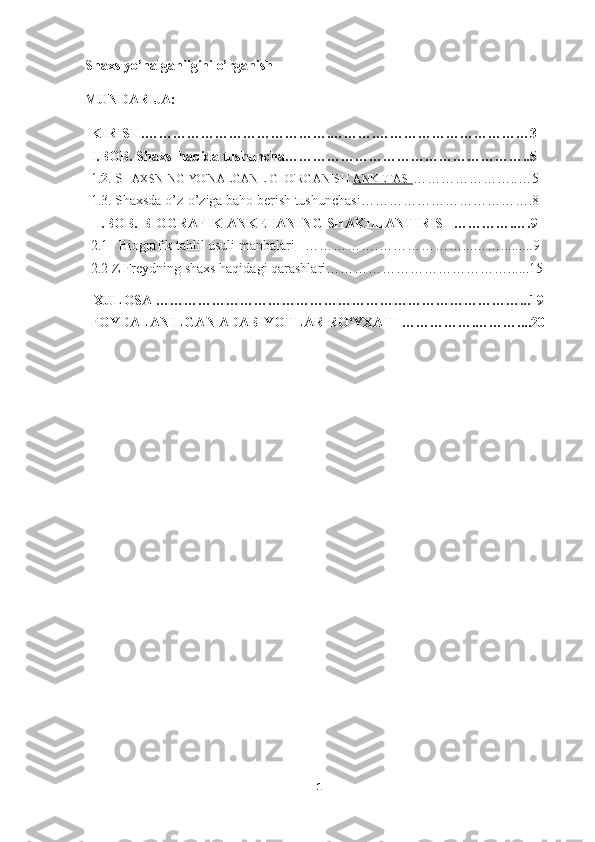 Shaxs yo’nalganligini o’rganish  
MUNDARIJA:
KIRISH.………………………………… . ……… . ……………………………3
I.BOB.  Shaxs  haqida tushuncha……………………………………………..5
1. 2 .  S HAXSNING YO'NALGANLIGI O'RGANISH   ANKETASI …………………..…5
1.3. Shaxsda o’z-o’ziga baho berish tushunchasi……………………………….8
II.BOB.  BIOGRAFIK ANKETANING SHAKLLANTIRISH………….….9
2.1       Biografik   tahlil   usuli   manbalari      …………….………………...…….........9
2.2 Z Freydning shaxs haqidagi qarashlari…………………………………......15
 XULOSA ……………………………………………………………………...19
FOYDALANILGAN ADABIYOTLAR RO‘YXATI …………….………....20
1 