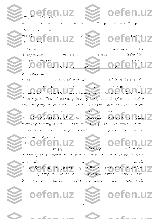 arni,     balki     kelajakdagi  
voqealarni,     ya'ni   sabab-ta'sir   munosabatlari   orqali   Yuzaga   kelishi     yoki   Yuzaga   ke
lishi   mumkin   bo'lgan  
voqealarni   tasvirlash   mumkin.  
  Kauzometriya   har   doim   6   komponentdan   iborat:  
1.     xulosa   ma'lumotlarini   yig'ish,  
2.     eng   muhim   voqealarni   ajratib   ko'rsatish,    
3.     ushbu   voqealarni   sanash,    
4.     ushbu   voqealardagi   munosabatlarni   tahlil   qilish ,    
5.     maqsadli   tahlil    
6.     har   bir   hodisaning   ma'lum   sohalarga   aloqadorligi.    
Boshqa     barcha     biografik     tahlil     usullaridan     farqli     o'laroq,     kauzogramma     natijal
ari     tanlangan   hodisalarning     holatini,     vaqtdagi     o'rnini     ko'rsatib,     grafik     ko'rinish
da     namoyish     etiladi.     Kassometriya   hayot     yo'lidagi     turli     xil     og'ishlarni,     shuning
dek,     uning     rejalari     ko'lamini     va     ularning     haqiqiy   mujassamlashuvlarining   rasmi
ni   mukammal   darajada   namoyish   etadi
Biografik   anketada   insonning   hayot   yo'li   ko'rsatkichlarini   aks   ettiruvchi   biografik   a
nketalar   guruhining   usullari   ko'rsatilgan   va   quyidagi   bandlardan   iborat:  
Biografik     usul     asosida     shaxsiyat     xususiyatlarini     kompilyatsiya     qilish,     quyidagi  
bo'limlarni     o'z     ichiga  
oladi:  
1.   Hayotiy   yo'l   haqidagi   ma'lumotlar.  
2.   Ijtimoiylashuv   bosqichlari   (bolalar   bog'chasi,   bolalar   bog'chasi,   maktab,
universitet   va   boshqalar).  
3.   Rivojlanish   muhiti   (yashash   joyi,   ta'lim   muassasalari   va   boshqalar).  
4.   Hayotning   turli   davrlaridagi   qiziqishlar   va   sevimli   mashg'ulotlar.  
5.   Sog'liqni   saqlash   holati   (shu   jumladan,   o'tgan   kasalliklar).  
10 