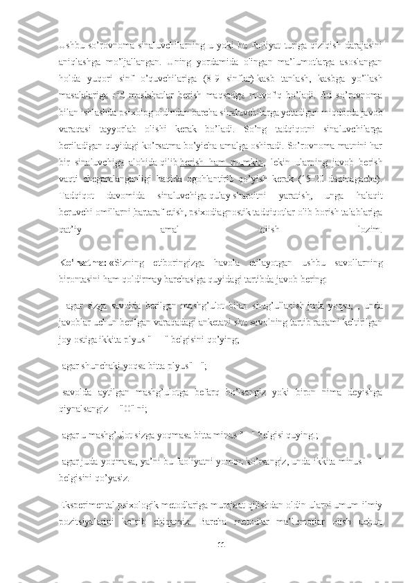 Ushbu   so’rovnoma   sinaluvchilarning   u   yoki   bu   faoliyat   turiga   qiziqish   darajasini
aniqlashga   mo’ljallangan.   Uning   yordamida   olingan   ma’lumotlarga   asoslangan
holda   yuqori   sinf   o’quvchilariga   (8-9   sinflar)   kasb   tanlash,   kasbga   yo’llash
masalalariga   oid   maslahatlar   berish   maqsadga   muvofiq   bo’ladi.   Bu   so’rovnoma
bilan ishlashda psixolog oldindan barcha sinaluvchilarga yetadigan miqdorda javob
varaqasi   tayyorlab   olishi   kerak   bo’ladi.   So’ng   tadqiqotni   sinaluvchilarga
beriladigan quyidagi ko’rsatma bo’yicha amalga oshiradi. So’rovnoma matnini har
bir   sinaluvchiga   alohida   qilib   berish   ham   mumkin ,   lekin   ularning   javob   berish
vaqti   chegaralanganligi   haqida   ogohlantirib   qo’yish   kerak   (15-20   daqiqagacha).
Tadqiqot   davomida   sinaluvchiga   qulay   sharoitni   yaratish ,   unga   halaqit
beruvchi   omillarni   bartaraf etish , psixodiagnostik tadqiqotlar olib borish talablariga
qat’iy   amal   qilish   lozim.
Ko’rsatma:   «Sizning   etiboringizga   havola   etilayotgan   ushbu   savollarning
birontasini ham qoldirmay barchasiga quyidagi tartibda javob bering:
-   agar   sizga   savolda   berilgan   mashg’ulot   bilan   shug’ullanish   juda   yoqsa,   ,   unda
javoblar uchun berilgan varaqadagi anketani shu savolning tartib raqami keltirilgan
joy ostiga ikkita plyus "+ +" belgisini qo’ying;
-agar shunchaki yoqsa bitta plyus" +";
-savolda   aytilgan   mashg’ulotga   befarq   bo’lsangiz   yoki   biron   nima   deyishga
qiynalsangiz —"O" ni;
-agar u mashg’ulot sizga yoqmasa bitta minus " - " belgisi quying.;
-agar   juda yoqmasa, ya’ni bu faoliyatni yomon ko’rsangiz, unda ikkita minus" - -"
belgisini qo’yasiz.
Eksperimental psixologik metodlariga murojaat qilishdan oldin ularni umum-ilmiy
pozitsiyalarini   ko`rib   chiqamiz.   Barcha   metodlar   ma’lumotlar   olish   uchun
11 