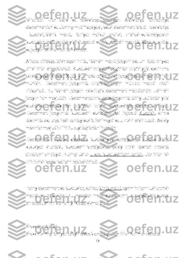 ishlatiladi.   Ular   aktiv   va   passivlarga   ajratilgan.   Aktivlariga   laboratoriya
eksperimentlari   va ularning modifikatsiyasi, kvazi-eksperiment kiradi. Passivlariga
–   kuzatish ,   kichik   metod,   faoliyat   mahsuli   analizi,   o`lchash   va   korrelyatsion
kuzatuvlar ,  ma’lumotlar   yig‘ish   metodi   va  h.k.   Birinchi   metodda   kuzatuv,   xodisa
va jarayonlar bilan faol tanishtiradi.
Albatta ob’ektga ta’sir   etgan holda, ikkinchi  metod jarayoni  esa  uni  faqat  ro`yxat
qilish bilan chegaralanadi. Kuzatuvchi ro`yxatni to`g‘ridan-to`g‘ri yoki savolnoma
asosida   yozib   boradi.   Xuddi   shu   narsa   ta’sir   qilish   jarayonida   ham   qo`llanilishi
mumkin.   Eksperiment   jarayonida   to`g‘ridan-to`g‘ri   muloqot   metodi   orqali
o`tkaziladi.   Bu   ikkinchi   jarayon   psixologik   eksperiment   metodlaridir.   Uchinchi
jarayon ham mavjuddir. Eksperimentator kuzatuv jarayonida tabiiy usullardan yoki
«tushunish   metodi»   dan   to`g‘ridan   to`g‘ri   kuzatuvchiga   nisbatan   qo`llaydi.
Eksperiment   jarayonida   kuzatuvchi   vazifalarni   faol   bajaradi.   Kuzatish ,   so`rov
davomida esa unga hech qanday vazifa berilmaydi va u o`zini erkin tutadi. Asosiy
mezonlar mavjud bo`lib bu quyidagilardan iboratdir:
Eksperimental   kuzatuv,   sistematik   kuzatuv   yoki   korrelyatsion   kuzatuv.   Ularni
xususiyati   shundaki,   kuzatuvchi   korrelyatsion   asosiy   o`tish   davrlari   o`rtasida
aloqalarni   aniqlaydi.   Buning   uchun   u   sara   kuzatuvchilarni   tanlab ,   ular   bilan   ish
olib borish ketma-ketligini rejalashtiriladi.
Tabiiy   eksperiment va kuzatuvlar, suhbat,   klinik metod , ayrim hollarni tushuntirish
metodi   va   hokazolar.   Bu   metodlar   inson   xulq-atvorini   xususiyatlarini   yuzaga
chiqaradi, empirik umumiyliklarga xizmat qiladi.
Shaxsning   faolligi  
Shaxs   o’zining   faoliyati   tufayli   tevarak-atrofdagi   olam   bilan   faol   munosabatda  
12 