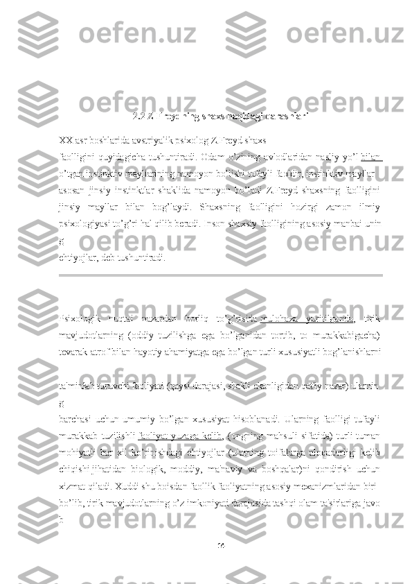 2.2 Z Freydning shaxs haqidagi qarashlari
XX   asr   boshlarida   avstriyalik   psixolog   Z.Freyd   shaxs  
faolligini   quyidagicha   tushuntiradi.   Odam   o’zining   avlodlaridan   nasliy   yo’l   bilan       
o’tgan   instinktiv   mayllarining   namoyon   bo’lishi   tufayli   faoldir,   instinktiv   mayllar  
asosan   jinsiy   instinktlar   shaklida   namoyon   bo’ladi   Z.Freyd   shaxsning   faolligini  
jinsiy   mayllar   bilan   bog’laydi.   Shaxsning   faolligini   hozirgi   zamon   ilmiy  
psixologiyasi   to’g’ri   hal   qilib   beradi.   Inson   shaxsiy   faolligining   asosiy   manbai   unin
g  
ehtiyojlar,   deb   tushuntiradi.
Psixologik   nuqtai   nazardan   borliq   to’g’risida   mulohaza   yuritilganda ,   tirik  
mavjudotlarning   (oddiy   tuzilishga   ega   bo’lganidan   tortib,   to   murakkabigacha)  
tevarak-atrof   bilan   hayotiy   ahamiyatga   ega   bo’lgan   turli   xususiyatli   bog’lanishlarni  
ta'minlab   turuvchi   faoliyati   (qaysi   darajasi,   shakli   ekanligidan   qat'iy   nazar)   ularnin
g  
barchasi   uchun   umumiy   bo’lgan   xususiyat   hisoblanadi.   Ularning   faolligi   tufayli  
murakkab   tuzilishli   faoliyat   yuzaga   kelib ,   (ongning   mahsuli   sifatida)   turli-tuman  
mohiyatli   har   xil   ko’rinishdagi   ehtiyojlar   (ularning   toifalarga   aloqadorligi   kelib  
chiqishi   jihatidan   biologik ,   moddiy,   ma'naviy   va   boshqalar)ni   qondirish   uchun  
xizmat   qiladi.   Xuddi   shu   boisdan   faollik   faoliyatning   asosiy   mexanizmlaridan   biri  
bo’lib,   tirik   mavjudotlarning   o’z   imkoniyati   darajasida   tashqi   olam   ta'sirlariga   javo
b  
14 