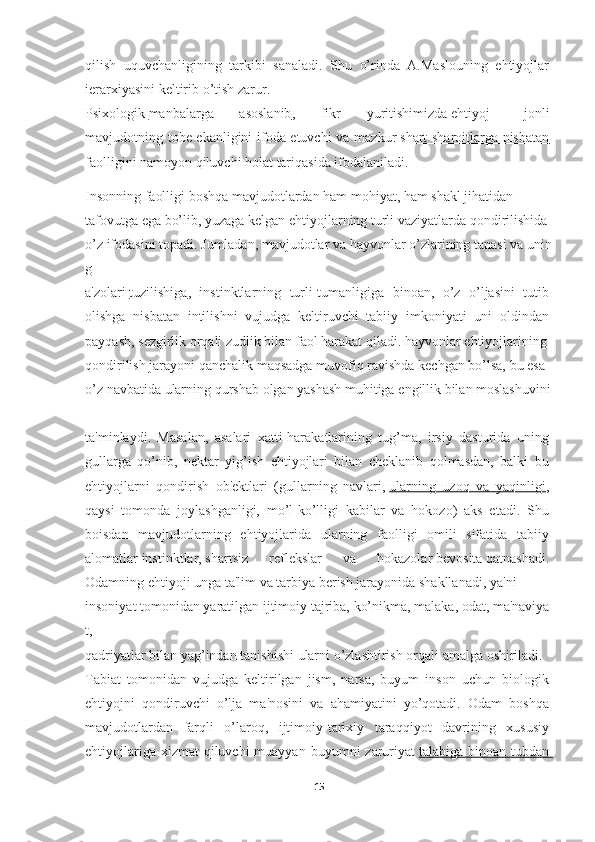 qilish   uquvchanligining   tarkibi   sanaladi.   Shu   o’rinda   A.Maslouning   ehtiyojlar  
ierarxiyasini   keltirib   o’tish   zarur.  
Psixologik   manbalarga   asoslanib ,   fikr   yuritishimizda   ehtiyoj   -   jonli  
mavjudotning tobe ekanligini ifoda etuvchi  va mazkur   shart-sharoitlarga nisbatan       
faolligini   namoyon   qiluvchi   holat   tariqasida ifodalaniladi.
Insonning   faolligi   boshqa   mavjudotlardan   ham   mohiyat,   ham   shakl   jihatidan  
tafovutga   ega   bo’lib,   yuzaga   kelgan   ehtiyojlarning   turli   vaziyatlarda   qondirilishida  
o’z   ifodasini   topadi.   Jumladan,   mavjudotlar   va   hayvonlar   o’zlarining   tanasi   va   unin
g  
a'zolari   tuzilishiga ,   instinktlarning   turli-tumanligiga   binoan,   o’z   o’ljasini   tutib  
olishga   nisbatan   intilishni   vujudga   keltiruvchi   tabiiy   imkoniyati   uni   oldindan  
payqash,   sezgirlik   orqali   zudlik   bilan   faol   harakat   qiladi.   hayvonlar   ehtiyojlarining  
qondirilish   jarayoni   qanchalik   maqsadga   muvofiq   ravishda   kechgan   bo’lsa,   bu   esa  
o’z   navbatida   ularning   qurshab   olgan   yashash   muhitiga   engillik   bilan   moslashuvini  
ta'minlaydi.   Masalan,   asalari   xatti-harakatlarining   tug’ma,   irsiy   dasturida   uning  
gullarga   qo’nib,   nektar   yig’ish   ehtiyojlari   bilan   cheklanib   qolmasdan,   balki   bu  
ehtiyojlarni   qondirish   ob'ektlari   (gullarning   navlari,   ularning   uzoq   va   yaqinligi ,  
qaysi   tomonda   joylashganligi,   mo’l-ko’lligi   kabilar   va   hokozo)   aks   etadi.   Shu  
boisdan   mavjudotlarning   ehtiyojlarida   ularning   faolligi   omili   sifatida   tabiiy  
alomatlar   instinktlar,   shartsiz   reflekslar   va   hokazolar   bevosita   qatnashadi.  
Odamning   ehtiyoji   unga   ta'lim   va   tarbiya   berish   jarayonida   shakllanadi,   ya'ni  
insoniyat   tomonidan   yaratilgan   ijtimoiy   tajriba,   ko’nikma,   malaka,   odat,   ma'naviya
t,  
qadriyatlar   bilan   yag’indan   tanishishi   ularni   o’zlashtirish   orqali   amalga   oshiriladi.  
Tabiat   tomonidan   vujudga   keltirilgan   jism,   narsa,   buyum   inson   uchun   biologik  
ehtiyojni   qondiruvchi   o’lja   ma'nosini   va   ahamiyatini   yo’qotadi.   Odam   boshqa  
mavjudotlardan   farqli   o’laroq,   ijtimoiy-tarixiy   taraqqiyot   davrining   xususiy  
ehtiyojlariga xizmat  qiluvchi  muayyan  buyumni  zaruriyat   talabiga binoan tubdan       
15 