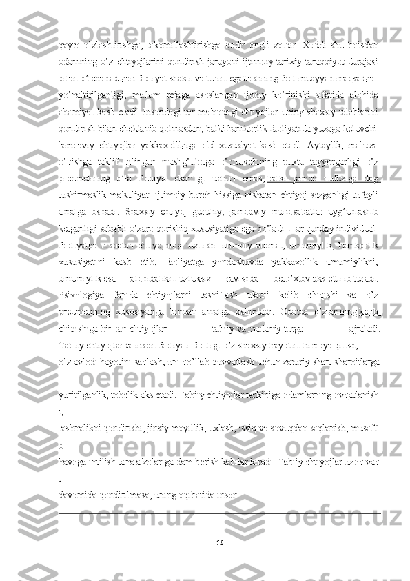 qayta   o’zlashtirishga,   takomillashtirishga   qodir   ongli   zotdir.   Xuddi   shu   boisdan  
odamning   o’z   ehtiyojlarini   qondirish   jarayoni   ijtimoiy-tarixiy   taraqqiyot   darajasi  
bilan   o’lchanadigan   faoliyat   shakli   va   turini   egallashning   faol   muayyan   maqsadga  
yo’naltirilganligi,   ma'lum   rejaga   asoslangan   ijodiy   ko’rinishi   sifatida   alohida  
ahamiyat  kasb etadi. Insondagi  tor ma'nodagi  ehtiyojlar uning shaxsiy  talablarini  
qondirish   bilan   cheklanib   qolmasdan,   balki   hamkorlik   faoliyatida   yuzaga   keluvchi  
jamoaviy   ehtiyojlar   yakkaxolligiga   oid   xususiyat   kasb   etadi.   Aytaylik,   ma'ruza  
o’qishga   taklif   qilingan   mashg’ulotga   o’qituvchining   puxta   tayyorgarligi   o’z  
predmetining   o’ta   fidoiysi   ekanligi   uchun   emas,   balki   jamoa   nufuziga   dog       
tushirmaslik  ma'suliyati   ijtimoiy  burch  hissiga  nisbatan   ehtiyoj   sezganligi  tufayli  
amalga   oshadi.   Shaxsiy   ehtiyoj   guruhiy,   jamoaviy   munosabatlar   uyg’unlashib  
ketganligi   sababli   o’zaro   qorishiq   xususiyatiga   ega   bo’ladi.   Har   qanday   individual  
faoliyatga   nisbatan   ehtiyojning   tuzilishi   ijtimoiy   alomat,   umumiylik,   hamkorlik  
xususiyatini   kasb   etib,   faoliyatga   yondashuvda   yakkaxollik   umumiylikni,  
umumiylik   esa   alohidalikni   uzluksiz   ravishda   beto’xtov   aks   ettirib   turadi.  
Psixologiya   fanida   ehtiyojlarni   tasniflash   ularni   kelib   chiqishi   va   o’z  
predmetining   xususiyatiga   binoan   amalga   oshiriladi.   Odatda   o’zlarining   kelib       
chiqishiga   binoa n   ehtiyojlar   tabiiy   va   madaniy   turga   ajraladi.
Tabiiy   ehtiyojlarda   inson   faoliyati   faolligi   o’z   shaxsiy   hayotini   himoya   qilish,  
o’z   avlodi   hayotini   saqlash,   uni   qo’llab-quvvatlash   uchun   zaruriy   shart-sharoitlarga  
yuritilganlik,   tobelik   aks   etadi.   Tabiiy   ehtiyojlar   tarkibiga   odamlarning   ovqatlanish
i,  
tashnalikni   qondirishi,   jinsiy   moyillik,   uxlash,   issiq   va   sovuqdan   saqlanish,   musaff
o  
havoga   intilish   tana   a'zolariga   dam   berish   kabilar   kiradi.   Tabiiy   ehtiyojlar   uzoq   vaq
t  
davomida qondirilmasa,   uning   oqibatida   inson
16 