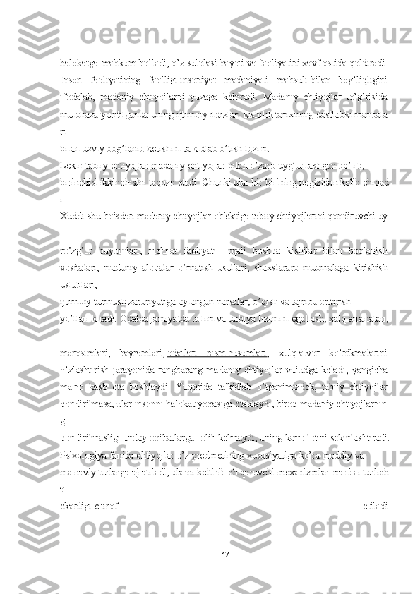 halokatga mahkum   bo’ladi,   o’z sulolasi   hayoti   va faoliyatini   xavf ostida qoldiradi.  
Inson   faoliyatining   faolligi   insoniyat   madaniyati   mahsuli   bilan   bog’liqligini  
ifodalab,   madaniy   ehtiyojlarni   yuzaga   keltiradi.   Madaniy   ehtiyojlar   to’g’risida  
mulohaza   yuritilganda   uning   ijtimoiy   ildizlari   kishilik   tarixining   dastlabki   manbala
ri  
bilan   uzviy   bog’lanib   ketishini   ta'kidlab   o’tish   lozim.  
Lekin   tabiiy   ehtiyojlar   madaniy   ehtiyojlar   bilan   o’zaro   uyg’unlashgan   bo’lib,  
birinchisi   ikkinchisini   taqozo   etadi.   Chunki   ular   bir-birining   negizidan   kelib   chiqad
i.  
Xuddi   shu   boisdan   madaniy   ehtiyojlar   ob'ektiga   tabiiy   ehtiyojlarini   qondiruvchi   uy
-
ro’zg’or   buyumlari,   mehnat   faoliyati   orqali   boshqa   kishilar   bilan   boqlanish  
vositalari,   madaniy   aloqalar   o’rnatish   usullari,   shaxslararo   muomalaga   kirishish  
uslublari,
ijtimoiy   turmush   zaruriyatiga   aylangan   narsalar,   o’qish   va   tajriba   orttirish  
yo’llari   kiradi.   Odatda   jamiyatda   ta'lim   va   tarbiya   tizimini   egallash,   xalq   an'analari,  
marosimlari,   bayramlari,   odatlari   rasm-rusumlari ,   xulq-atvor   ko’nikmalarini  
o’zlashtirish   jarayonida   rangbarang   madaniy   ehtiyojlar   vujudga   keladi,   yangicha  
ma'no   kasb   eta   boshlaydi.   Yuqorida   ta'kidlab   o’tganimizdek,   tabiiy   ehtiyojlar  
qondirilmasa,   ular   insonni   halokat   yoqasiga   etaklaydi,   biroq   madaniy   ehtiyojlarnin
g  
qondirilmasligi   unday   oqibatlarga   olib   kelmaydi,   uning   kamolotini   sekinlashtiradi.
Psixologiya   fanida   ehtiyojlar   o’z   predmetining   xususiyatiga   ko’ra   moddiy   va  
ma'naviy   turlarga   ajratiladi,   ularni   keltirib   chiqaruvchi   mexanizmlar   manbai   turlich
a  
ekanligi   e'tirof   etiladi.
17 