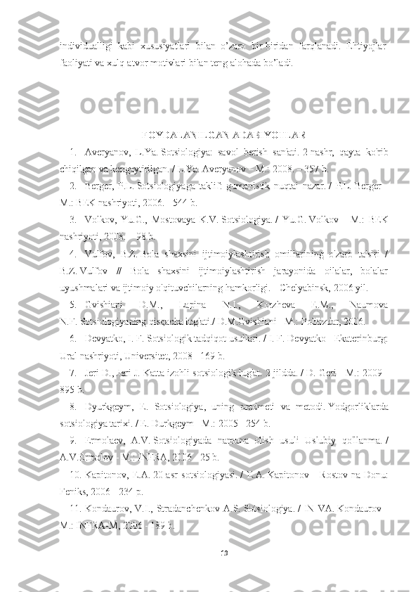 individualligi   kabi   xususiyatlari   bilan   o’zaro   bir-biridan   farqlanadi.   Ehtiyojlar  
faoliyati   va xulq-atvor   motivlari   bilan   teng   alohada   bo’ladi.
FOYDALANILGAN ADABIYOTLAR
1. Averyanov,   L.Ya.   Sotsiologiya:   savol   berish   san'ati.   2-nashr,   qayta   ko'rib
chiqilgan va kengaytirilgan.   / L.Ya.   Averyanov – M.: 2008. – 357 b.
2. Berger,   P.L.   Sotsiologiyaga   taklif:   gumanistik   nuqtai   nazar.   /   P.L.   Berger   -
M.: BEK nashriyoti, 2006. - 544 b.
3. Volkov,   Yu.G.,   Mostovaya   K.V.   Sotsiologiya.   /   Yu.G.   Volkov   -   M.:   BEK
nashriyoti, 2008. – 98 b.
4. Vulfov,   B.Z.   Bola   shaxsini   ijtimoiylashtirish   omillarining   o'zaro   ta'siri   /
B.Z.   Vulfov   //   Bola   shaxsini   ijtimoiylashtirish   jarayonida   oilalar,   bolalar
uyushmalari va ijtimoiy o'qituvchilarning hamkorligi.   - Chelyabinsk, 2006 yil.
5. Gvishiani   D.M.,   Lapina   N.I.,   Korzheva   E.M.,   Naumova
N.F.   Sotsiologiyaning qisqacha lug'ati./  D.M.Gvishiani - M.: Politizdat, 2006.
6. Devyatko, I. F. Sotsiologik tadqiqot usullari.   / I. F. Devyatko - Ekaterinburg:
Ural nashriyoti, Universitet, 2008 - 169 b.
7. Jeri D., Jeri J. Katta izohli sotsiologik lug'at.   2 jildda.   / D. Geri - M.: 2009 -
895 b.
8. Dyurkgeym,   E.   Sotsiologiya,   uning   predmeti   va   metodi.   Yodgorliklarda
sotsiologiya tarixi.   / E. Durkgeym - M.: 2005 - 254 b.
9. Ermolaev,   A.V.   Sotsiologiyada   namuna   olish   usuli   Uslubiy   qo'llanma.   /
A.V.Ermolov - M.: INFRA, 2006 - 25 b.
10. Kapitonov,   E.A.   20-asr   sotsiologiyasi.   /   E.A.   Kapitonov   -   Rostov-na-Donu:
Feniks, 2006 - 234 p.
11. Kondaurov,   V.I.,   Stradanchenkov   A.S.   Sotsiologiya.   /   IN   VA.   Kondaurov   -
M.: INFRA-M, 2006 - 189 b.
19 