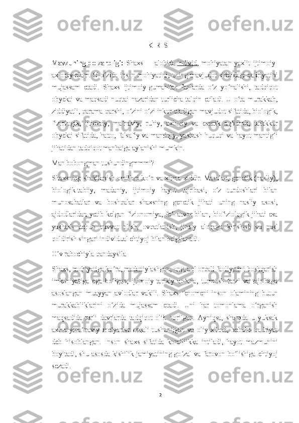 KIRISH
Mavzuning   dolzarbligi:   Shaxs   —   alohida   individ ,   mohiyatan   yaxlit   ijtimoiy-
axloqiy olam. U o zida inson mohiyatini, uning mavjudot sifatidagi qadriyatiniʻ
mujassam   etadi.   Shaxs   ijtimoiy-gumanitar   fanlarda   o z   yo nalishi,   tadqiqot	
ʻ ʻ
obyekti   va   maqsadi   nuqtai   nazaridan   turlicha   talqin   etiladi.   U   o ta   murakkab,	
ʻ
ziddiyatli, qarama-qarshi, o zini o zi inkor etadigan mavjudot sifatida, biologik,	
ʻ ʻ
fiziologik,   ijtimoiy,   ma naviy,   ruhiy,   axloqiy   va   estetik   aqlidrok,   tafakkur	
ʼ
obyekti sifatida, hatto, falsafiy va mantiqiy, yashash  huquqi  va hayot  mantig i	
ʻ
jihatidan tadqiqot manbaiga aylanishi mumkin.
Man bobongman tushundingmmmi?
Shaxsning shakllanish omillari ko p va xilma-xiddir. Masalan, genetik (nasliy),	
ʻ
biologik-tabiiy,   madaniy,   ijtimoiy   hayot   tajribasi,   o z   turdoshlari   bilan	
ʻ
munosabatlar   va   boshqalar   shaxsning   genetik   jihati   uning   nasliy   asosi,
ajdodlaridan   yetib  kelgan  fizionomiya,  fe l-atvor   bilan,  biofiziologik  jihati  esa	
ʼ
yashash   uchun   quvvat   olish,   ovqatlanish,   jinsiy   aloqaga   kirishish   va   nasl
qoldirish singari individual ehtiyoj bilan belgilanadi.
O v rabochiyla qandaysila	
ʻ
Shaxs, mohiyatiga ko ra, madaniylashgan, ong, aql orqali faoliyatini boshqarish	
ʻ
imkoniyatiga   ega   bo lgan,   ijtimoiy-tarixiy   an ana,   turmush   tarzi   va   tajribaga
ʻ ʼ
asoslangan   muayyan   avlodlar   vakili.   Shaxs   fenomeni   inson   olamining   butun
murakkabliklarini   o zida   mujassam   etadi.   Uni   har   tomonlama   o rganish
ʻ ʻ
maqsadida   turli   davrlarda   tadqiqot   olib   borilgan.   Ayniqsa,   sharqda   u   yuksak
axloqiyma naviy   me yorlar   orqali   tushunilgan   va   oliy   xilqat,   bebaho   qadriyat	
ʼ ʼ
deb   hisoblangan.   Inson   shaxs   sifatida   komillikka   intiladi,   hayot   mazmunini
boyitadi, shu asosda  kishilik  jamiyatining go zal  va  farovon bo lishiga  ehtiyoj	
ʻ ʻ
sezadi.
2 