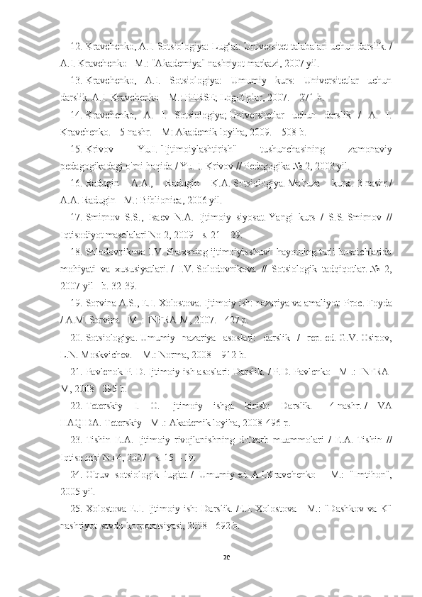 12. Kravchenko, A.I.   Sotsiologiya: Lug‘at: Universitet talabalari uchun darslik.   /
A.I.   Kravchenko - M.: "Akademiya" nashriyot markazi, 2007 yil.
13. Kravchenko,   A.I.   Sotsiologiya:   Umumiy   kurs:   Universitetlar   uchun
darslik.   A.I.   Kravchenko – M.: PERSE;   Logotiplar, 2007. – 271 b.
14. Kravchenko,   A.   I.   Sotsiologiya;   Universitetlar   uchun   darslik   /   A.   I.
Kravchenko.   - 5-nashr.   – M: Akademik loyiha, 2009. – 508 b.
15. Krivov   Yu.I.   "Ijtimoiylashtirish"   tushunchasining   zamonaviy
pedagogikadagi o'rni haqida / Yu. I. Krivov // Pedagogika № 2, 2003 yil.
16. Radugin   A.A.,   Radugin   K.A.   Sotsiologiya.   Ma'ruza   kursi.   3-nashr./
A.A.   Radugin - M.: Biblionica, 2006 yil.
17. Smirnov   S.S.,   Isaev   N.A.   Ijtimoiy   siyosat.   Yangi   kurs   /   S.S.   Smirnov   //
Iqtisodiyot masalalari No 2, 2009 - s.   21 – 29.
18. Solodovnikova I.V.   Shaxsning ijtimoiylashuvi: hayotning turli bosqichlarida
mohiyati   va   xususiyatlari.   /   I.V.   Solodovnikova   //   Sotsiologik   tadqiqotlar.   №   2,
2007 yil - b.   32-39.
19. Sorvina A.S., E.I.   Xolostova.   Ijtimoiy ish: nazariya va amaliyot: Proc.   Foyda
/ A.M.   Sorvina - M .: INFRA-M, 2007. - 427 p.
20. Sotsiologiya.   Umumiy   nazariya   asoslari:   darslik   /   rep.   ed.   G.V.   Osipov,
L.N.   Moskvichev.   – M.: Norma, 2008 – 912 b.
21. Pavlenok P. D. Ijtimoiy ish asoslari: Darslik.   / P.D.   Pavlenko - M .: INFRA-
M, 2008 - 395 b.
22. Teterskiy   I.   O.   Ijtimoiy   ishga   kirish:   Darslik.   -   4-nashr.   /   VA
HAQIDA.   Teterskiy - M .: Akademik loyiha, 2008-496 p.
23. Tishin   E.A.   Ijtimoiy   rivojlanishning   dolzarb   muammolari   /   E.A.   Tishin   //
Iqtisodchi No 4, 2007 - s.   15 – 19.
24. O'quv   sotsiologik   lug'at.   /   Umumiy   ed.   A.I.Kravchenko   -   M.:   "Imtihon",
2005 yil.
25. Xolostova   E.I.   Ijtimoiy   ish:   Darslik.   /E.I.   Xolostova   -   M.:   "Dashkov   va   K"
nashriyot-savdo korporatsiyasi, 2008 - 692 b.
20 