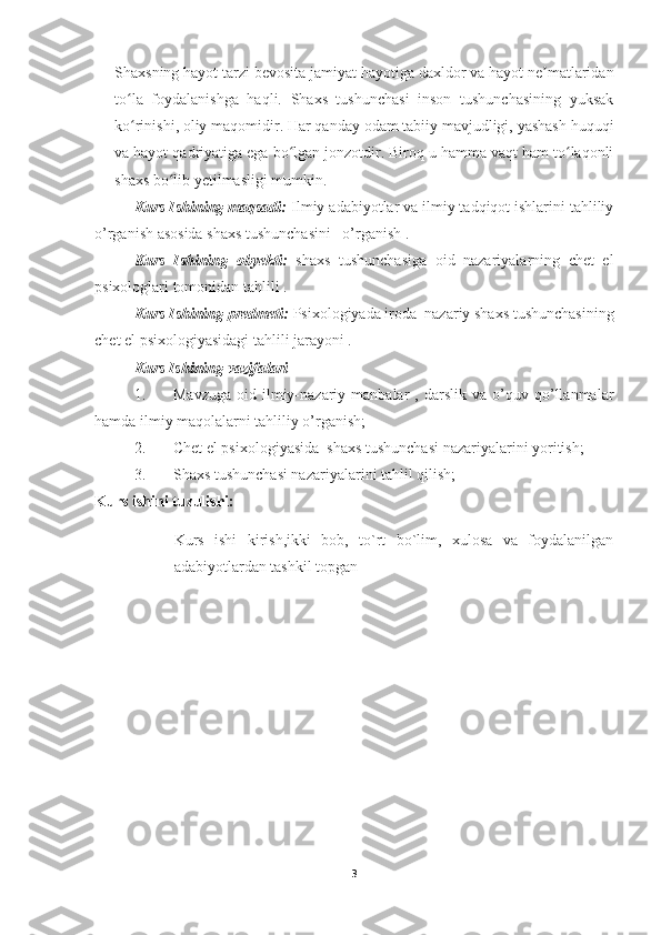 Shaxsning hayot tarzi bevosita jamiyat hayotiga daxldor va hayot ne matlaridanʼ
to la   foydalanishga   haqli.   Shaxs   tushunchasi   inson   tushunchasining   yuksak	
ʻ
ko rinishi, oliy maqomidir. Har qanday odam tabiiy mavjudligi, yashash huquqi
ʻ
va hayot qadriyatiga ega bo lgan jonzotdir. Biroq u hamma vaqt ham to laqonli	
ʻ ʻ
shaxs bo lib yetilmasligi mumkin.	
ʻ
Kurs Ishining maqsadi:  Ilmiy adabiyotlar va ilmiy tadqiqot ishlarini tahliliy
o’rganish asosida shaxs tushunchasini   o’rganish .
Kurs   Ishining   obyekti:   shaxs   tushunchasiga   oid   nazariyalarning   chet   el
psixologlari tomonidan tahlili .
Kurs Ishining predmeti:  Psixologiyada iroda  nazariy shaxs tushunchasining
chet el psixologiyasidagi tahlili jarayoni .
Kurs Ishining  vazifalari
1. Mavzuga   oid   ilmiy-nazariy  manbalar   ,  darslik   va   o’quv   qo’llanmalar
hamda ilmiy maqolalarni tahliliy o’rganish;
2. Chet el psixologiyasida  shaxs tushunchasi nazariyalarini yoritish;
3. Shaxs tushunchasi nazariyalarini tahlil qilish;
Kurs ishini tuzulishi:
Kurs   ishi   kirish,ikki   bob,   to`rt   bo`lim,   xulosa   va   foydalanilgan
adabiyotlardan tashkil topgan
3 