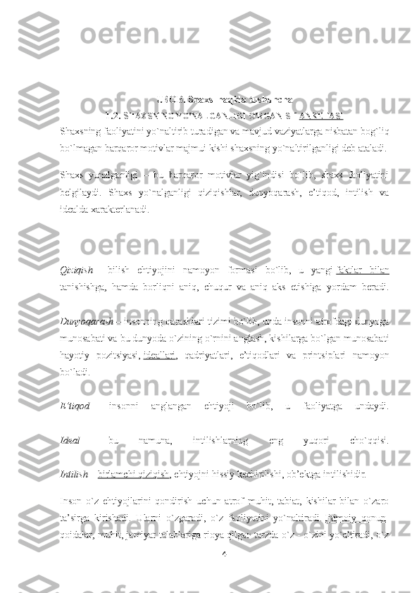 I.BOB.  Shaxs  haqida tushuncha
1.2.  S HAXSNING YO'NALGANLIGI O'RGANISH   ANKETASI
Shaxsning faoliyatini yo`naltirib turadigan va mavjud vaziyatlarga nisbatan bog`liq
bo`lmagan barqaror motivlar majmui kishi shaxsning yo`naltirilganligi deb ataladi.
Shaxs   yunalganligi   –   bu   barqaror   motivlar   yig`indisi   bo`lib,   shaxs   faoliyatini
belgilaydi.   Shaxs   yo`nalganligi   qiziqishlar,   dunyoqarash,   e’tiqod,   intilish   va
idealda xarakterlanadi.
Qiziqish   –   bilish   ehtiyojini   namoyon   formasi   bo`lib,   u   yangi   faktlar   bilan
tanishishga ,   hamda   borliqni   aniq,   chuqur   va   aniq   aks   etishiga   yordam   beradi.
Dunyoqarash   – insonning qarashlari tizimi bo`lib, unda insonni atrofdagi dunyoga
munosabati va bu dunyoda o`zining o`rnini anglash, kishilarga bo`lgan munosabati
hayotiy   pozitsiyasi,   ideallari ,   qadriyatlari,   e’tiqodlari   va   printsiplari   namoyon
bo`ladi.
E’tiqod   –   insonni   anglangan   ehtiyoji   bo`lib,   u   faoliyatga   undaydi.
Ideal   –   bu   namuna,   intilishlarning   eng   yuqori   cho`qqisi.
Intilish   –   birlamchi qiziqish , ehtiyojni hissiy kechirilishi, ob’ektga intilishidir.
Inson   o`z   ehtiyojlarini   qondirish   uchun   atrof   muhit,   tabiat,   kishilar   bilan   o`zaro
ta’sirga   kirishadi.   Ularni   o`zgaradi,   o`z   faoliyatini   yo`naltiradi.   Ijtimoiy   qonun-
qoidalar , muhit, jamiyat talablariga rioya qilgan tarzda o`z - o`zini yo`altiradi, o`z
4 