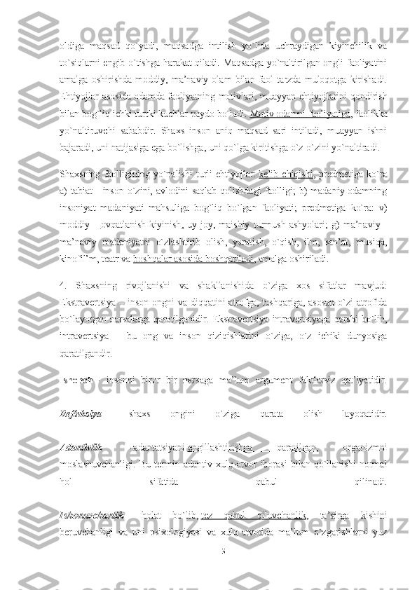 oldiga   maqsad   qo`yadi,   maqsadga   intilish   yo`lida   uchraydigan   kiyinchilik   va
to`siqlarni engib o`tishga harakat qiladi. Maqsadga yo`naltirilgan ongli faoliyatini
amalga   oshirishda   moddiy,   ma’naviy   olam   bilan   faol   tarzda   muloqotga   kirishadi.
Ehtiyojlar asosida   odamda faoliyatning motivlari, muayyan ehtiyojlarini qondirish
bilan bog`liq ichki turtki kuchlar paydo bo`ladi.   Motiv odamni faoliyatiga , faolikka
yo`naltiruvchi   sababdir.   Shaxs   inson   aniq   maqsad   sari   intiladi,   muayyan   ishni
bajaradi, uni natijasiga ega bo`lishga, uni qo`lga kiritishga o`z-o`zini yo`naltiradi.
Shaxsning   faolligining   yo`nalishi   turli   ehtiyojlar:   kelib  chiqishi ,  predmetiga   ko`ra
a)  tabiat   -  inson  o`zini,  avlodini  saqlab  qolishdagi  faolligi;  b)  madaniy-odamning
insoniyat   madaniyati   mahsuliga   bog`liq   bo`lgan   faoliyati;   predmetiga   ko`ra:   v)
moddiy   –   ovqatlanish   kiyinish ,   uy-joy,   maishiy   turmush   ashyolari;   g)   ma’naviy   -
ma’naviy   madaniyatni   o`zlashtirib   olish,   yaratish,   o`qish,   ilm,   san’at,   musiqa,
kinofil’m, teatr va   boshqalar asosida boshqariladi , amalga oshiriladi.
4.   Shaxsning   rivojlanishi   va   shakllanishida   o`ziga   xos   sifatlar   mavjud:
Ekstravertsiya – inson ongni va diqqatini atrofga, tashqariga, asosan  o`zi  atrofida
bo`layotgan   narsalarga   qaratilganidir.   Ekstravertsiya   intravertsiyaga   qarshi   bo`lib,
intravertsiya   –   bu   ong   va   inson   qiziqishlarini   o`ziga,   o`z   ichiki   dunyosiga
qaratilgandir.
Ishonch   –   insonni   biror   bir   narsaga   ma’lum   argument   faktlarsiz   qat’iyatidir.
Refleksiya   –   shaxs   ongini   o`ziga   qarata   olish   layoqatidir.
Adantivlik   –   adantatsiyani   engillashtirishga   qaratilgan ,   organizmni
moslashuvchanligi.   Bu   termin   adantiv   xulq-atvor   iborasi   bilan   qo`llanishi   normal
hol   sifatida   qabul   qilinadi.
Ishonuvchanlik   -   holat   bo`lib,   tez   qabul   qiluvchanlik ,   ta’sirga   kishini
beruvchanligi   va   uni   psixologiyasi   va   xulq-atvorida   ma’lum   o`zgarishlarni   yuz
5 