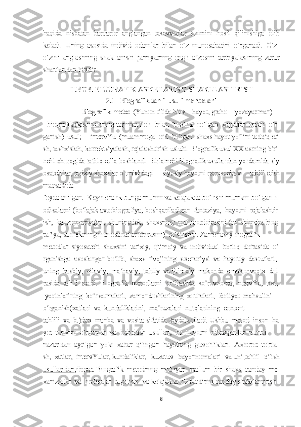 haqida   nisbatan   barqaror   anglangan   tasavvurlar   tizimini   hosil   qilinishiga   olib
keladi.   Uning   asosida   individ   odamlar   bilan   o`z   munosabatini   o`rganadi.   O`z-
o`zini   anglashning   shakllanishi   jamiyatning   ongli   a’zosini   tarbiyalashning   zarur
shartlaridan biridir.
II.BOB.  BIOGRAFIK ANKETANING SHAKLLANTIRISH
2.1       Biografik   tahlil   usuli   manbalari
                    Biografik   metod   (Yunon   tilida   bios   –   hayot,   graho   –   yozayapman)   –  
-   biografik   (kishini   uning   tarjimai   holi     bilan     bog likʼ     bo lgan	ʼ     xujjatlar     orqali     o r	ʼ
ganish)     usul;     -     intervYu     (muammoga     oid     bo lgan	
ʼ     shaxs   hayot   yo lini	ʼ   tadqiq   eti
sh,   tashxislah,   korrektsiyalash,   rejalashtirish   uslubi.   Biografik   usul   XX   asrning   biri
nchi   choragida   tatbiq   etila   boshlandi.   Birlamchi   biografik   usullardan   yordamida   siy
osatchilar,   tarixiy   shaxslar   o tmishdagi   siyosiy	
ʼ   hayotni   retrospektiv   tahlil   etish
maqsadida
foydalanilgan.     Keyinchalik   bunga   muhim   va   kelajakda   bo lishi	
ʼ   mumkin   bo lgan	ʼ   h
odisalarni   (bo lajak	
ʼ   avtobiografiya,   boshqariladigan     fantaziya,     hayotni     rejalashtir
ish,     kauzometriya)ni,     shuningdek,     shaxsning     muloqotdoirasini   (qo shimcha	
ʼ   biog
rafiya,   sub ektning	
ʼ   munosabatlar   doirasini)   qo shishdi.	ʼ   Zamonaviy   biografik  
metodlar     siyosatchi     shaxsini     tarixiy,     ijtimoiy     va     individual     borliq     doirasida     o	
ʼ
rganishga     asoslangan   bo lib,	
ʼ     shaxs     rivojining     stsenariysi     va     hayotiy     dasturlari,    
uning     kasbiy,     oilaviy,     ma naviy,	
ʼ     tabiiy     va   ijtimoiy     makonda     «makonvaqt»     doi
rasida     tahlil     etadi.     Biografik     metodlarni     qo llashda	
ʼ     so rovnoma,	ʼ   intervYu,     test,  
  yaqinlarining     ko rsatmalari,	
ʼ     zamondoshlarining     xotiralari,     faoliyat     mahsulini  
o rganish(xatlari	
ʼ     va     kundaliklarini,     ma ruzalari	ʼ     nutqlarining     content
tahlili     va     b.)dan     manba     va     vosita   sifatida   foydalaniladi.   Ushbu     metod     inson     ha
yot     tarixini     o rganish	
ʼ     va     baholash     usullari,     bu     hayotni     o'tkazganlar     nuqtai  
nazaridan     aytilgan     yoki     xabar     qilingan     hayotning     guvohliklari.     Axborot     to'pla
sh,     xatlar,     intervYular,   kundaliklar,   kuzatuv   bayonnomalari   va   uni   tahlil   qilish
usullaridan ,iborat.   Biografik     metodning     mohiyati     ma'lum     bir     shaxs     qanday     me
xanizmlar     va     hodisalar     tug'ilishi     va   kelajakda   o'z   taqdirini   qanday   shakllantirish  
8 