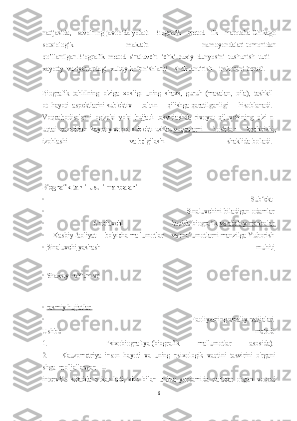 natijasida,   savolning   javobida   yotadi.     Biografik   metod   ilk   marotaba   Chikago
sotsiologik   maktabi   namoyondalari   tomonidan
qo’llanilgan.Biografik     metod     sinaluvchi     ichki     ruxiy     dunyosini     tushunish     turli    
xayotiy     vaziyatlardagi     xulqiy   ko rinishlarni   shakllantirish   imkoniniʼ   beradi.      
 
Biografik     tahlilning     o'ziga     xosligi     uning     shaxs,     guruh     (masalan,     oila),     tashkil
ot     hayoti     aspektlarini   sub'ektiv   talqin   qilishga   qaratilganligi   hisoblanadi.    
Voqeahodisalarni     og'zaki     yoki     hujjatli     tasvirlashda     rivoyat     qiluvchining     o'zi     n
uqtai     nazaridan     hayotiy   voqea   sub'ekti   ushbu   voqealarni   boshdan   kechirishi ,
izohlashi   va   belgilashi   shaklida   bo'ladi.    
Biografik   tahlil   usuli   manbalari    
•   Sub ekt	
ʼ    
•   Sinaluvchini   biladigan   odamlar  
•   Sinaluvchi   haqida   biografik   va        adabiy        manbalar       
•   Kasbiy   faoliyat   bo'yicha   ma'lumotlar   va   ma'lumotlarni   manzilga   Yuborish  
•   Sinaluvchi        yashash   muhiti       
•   Shaxsiy   buYumlar
•   rasmiy        hujjatlar       
•   Faoliyatning   amaliy   natijalari  
Ushbu   metod:  
1.           Psixobiografiya   (biografik   ma'lumotlar   asosida).  
2.                 Kauzometriya     inson     hayoti     va     uning     psixologik     vaqtini     tasvirini     o'rgani
shga     mo'ljallangan.     U  
intervYu     sifatida     o'tkaziladi,     shu     bilan     uning     yordamida     nafaqat     o'tgan     voqeal
9 