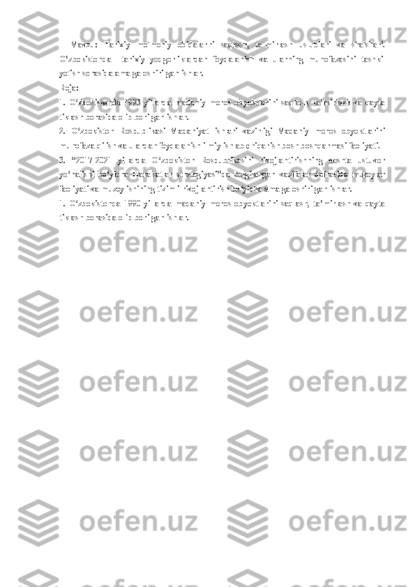 Mavzu:   Tarixiy   me`moriy   obidalarni   saqlash,   ta`mirlash   uslublari   va   shakllari.
O’zbekistonda     tarixiy   yodgorliklardan   foydalanish   va   ularning   muhofazasini   tashkil
yetish sohasida amalga oshirilgan ishlar.
Reja:
1.   O zbekistonda   1990-yillarda   madaniy   meros   obyektlarini   saqlash,   ta’mirlash   va   qaytaʻ
tiklash borasida olib borilgan ishlar.
2.   O zbekiston   Respublikasi   Madaniyat   ishlari   vazirligi   Madaniy   meros   obyektlarini
ʻ
muhofaza qilish va ulardan foydalanish ilmiy ishlab chiqarish bosh boshqarmasi faoliyati.
3.   “2017-2021   yillarda   O zbekiston   Respublikasini   rivojlantirishning   beshta   ustuvor	
ʻ
yo nalishi   bo yicha   Harakatlar   strategiyasi”da   belgilangan   vazifalar   doirasida   muzeylar	
ʻ ʻ
faoliyati va muzey ishining tizimli rivojlantirish bo yicha amalga oshirilgan ishlar.	
ʻ
1.   O zbekistonda   1990-yillarda   madaniy   meros   obyektlarini   saqlash,   ta’mirlash   va   qayta	
ʻ
tiklash borasida olib borilgan ishlar. 