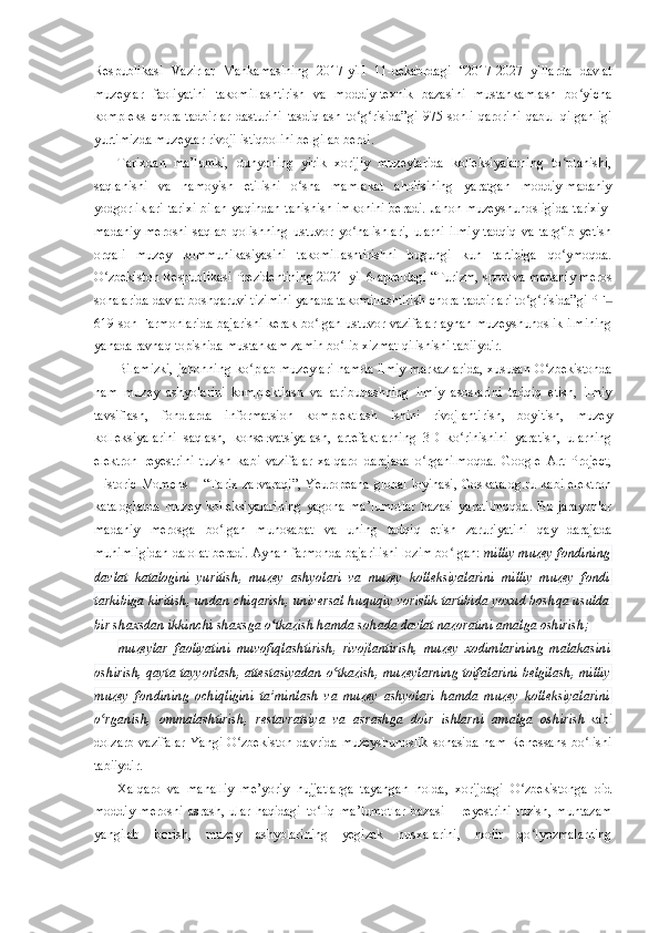 Respublikasi   Vazirlar   Mahkamasining   2017-yill   11 - dekabrdagi   “2017-2027   yillarda   davlat
muzeylar   faoliyatini   takomillashtirish   va   moddiy-texnik   bazasini   mustahkamlash   bo yichaʻ
kompleks   chora-tadbirlar   dasturini   tasdiqlash   to g risida”gi   975-sonli   qarorini   qabul   qilganligi	
ʻ ʻ
yurtimizda muzeylar rivoji istiqbolini belgilab berdi.
Tarixdan   ma’lumki,   dunyoning   yirik   xorijiy   muzeylarida   kolleksiyalarning   to planishi,	
ʻ
saqlanishi   va   namoyish   etilishi   o sha   mamlakat   aholisining   yaratgan   moddiy-madaniy	
ʻ
yodgorliklari  tarixi  bilan yaqindan tanishish imkonini  beradi.  Jahon muzeyshunosligida  tarixiy-
madaniy   merosni   saqlab   qolishning   ustuvor   yo nalishlari,   ularni   ilmiy   tadqiq   va   targ ib   yetish	
ʻ ʻ
orqali   muzey   kommunikasiyasini   takomillashtirishni   bugungi   kun   tartibiga   qo ymoqda.	
ʻ
O zbekiston Respublikasi Prezidentining 2021	
ʻ - yil 6 - apreldagi “Turizm, sport va madaniy meros
sohalarida davlat boshqaruvi tizimini yanada takomillashtirish chora-tadbirlari to g risida”gi PF	
ʻ ʻ ‒
619   son Farmonlarida bajarishi kerak bo lgan ustuvor vazifalar aynan muzeyshunoslik ilmining	
ʻ
yanada ravnaq topishida mustahkam zamin bo lib xizmat qilishishi tabiiydir.	
ʻ
Bilamizki,  jahonning ko plab muzeylari hamda ilmiy markazlarida,  xususan O zbekistonda	
ʻ ʻ
ham   muzey   ashyolarini   komplektlash   va   atributlashning   ilmiy   asoslarini   tadqiq   etish,   ilmiy
tavsiflash,   fondlarda   informa t sion   komplektlash   ishini   rivojlantirish,   boyitish,   muzey
kolleksiyalarini   saqlash,   konservatsiyalash,   artefaktlarning   3D   ko rinishini   yaratish,   ularning	
ʻ
elektron   reyestrini   tuzish   kabi   vazifalar   xalqaro   darajada   o rganilmoqda.   Google   Art   Project,	
ʻ
Historic Momens – “Tarix zarvaraqi”, Yeuropeana global loyihasi, Goskatalog.ru kabi elektron
kataloglarda   muzey   kolleksiyalarining   yagona   ma’lumotlar   bazasi   yaratilmoqda.   Bu   jarayonlar
madaniy   merosga   bo lgan   munosabat   va   uning   tadqiq   etish   zaruriyatini   qay   darajada	
ʻ
muhimligidan dalolat beradi. Aynan farmonda bajarilishi lozim bo lgan:	
ʻ   milliy muzey fondining
davlat   katalogini   yuritish,   muzey   ashyolari   va   muzey   kolleksiyalarini   milliy   muzey   fondi
tarkibiga kiritish, undan chiqarish, universal huquqiy vorislik tartibida yoxud boshqa usulda
bir shaxsdan ikkinchi shaxsga o tkazish hamda sohada davlat nazoratini amalga oshirish;	
ʻ
muzeylar   faoliyatini   muvofiqlashtirish,   rivojlantirish,   muzey   xodimlarining   malakasini
oshirish, qayta tayyorlash, attestasiyadan o tkazish, muzeylarning toifalarini belgilash, milliy	
ʻ
muzey   fondining   ochiqligini   ta’minlash   va   muzey   ashyolari   hamda   muzey   kolleksiyalarini
o rganish,   ommalashtirish,   restavratsiya   va   asrashga   doir   ishlarni   amalga   oshirish	
ʻ   kabi
dolzarb   vazifalar   Yangi   O zbekiston   davrida   muzeyshunoslik   sohasida   ham   Renessans   bo lishi	
ʻ ʻ
tabiiydir.
Xalqaro   va   mahalliy   me’yoriy   hujjatlarga   tayangan   holda,   xorijdagi   O zbekistonga   oid	
ʻ
moddiy   merosni   asrash,   ular   haqidagi   to liq   ma’lumotlar   bazasi   –   reyestrini   tuzish,   muntazam	
ʻ
yangilab   borish,   muzey   ashyolarining   yegizak   nusxalarini,   nodir   qo lyozmalarning	
ʻ 