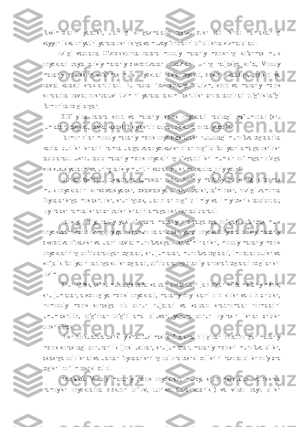 faksimilelarini   yaratish,   ularning   ko rgazmalarini   tashkil   etish   kabi   ishlar   mamlakatningʻ
sayyohlik salohiyatini yanada oshirishga va muzey fondlarini to ldirishda xizmat qiladi.	
ʻ
Hozirgi   vaqtlarda   O zbekistonda   barcha   moddiy   madaniy   merosning   ko chmas   mulk	
ʻ ʻ
obyektlari   qayta   tarixiy-madaniy   ekspertizadan   o tkaziladi.   Uning   natijasiga   ko ra,   Moddiy	
ʻ ʻ
madaniy   merosning   ko chmas   mulk   obyektlari   davlat   reyestri,   elektron   katalogi,   pasporti   va	
ʻ
davlat   kadastri   shakllantiriladi.   Bu   haqda   Prezidentning   “Turizm,   sport   va   madaniy   meros
sohalarida   davlat   boshqaruvi   tizimini   yanada   takomillashtirish   chora-tadbirlari   to g risida”gi	
ʻ ʻ
farmonida belgilangan.
2021-yilda   barcha   sport   va   madaniy   meros   obyektlari   haqidagi   ma’lumotlar   (shu
jumladan, pasporti, davlat kadastri) joylashtiriladigan elektron portal yaratildi.
Farmon  bilan  moddiy  madaniy   meros   obyektiga  tutash  hududdagi  muhofaza  tegralarida
kapital   qurilish   ishlarini   hamda   ularga   zarar   yetkazish   bilan   bog liq   faoliyatni   amalga   oshirish	
ʻ
taqiqlanadi.   Ushbu   taqiq   madaniy   meros   obyektining   o zgartirilishi   mumkin   bo lmagan   o ziga	
ʻ ʻ ʻ
xos xususiyatlarini va uning tarixiy muhitini saqlab qolish maqsadida joriy yetildi.
Bundan   tashqari,   ruxsatnoma   olmasdan   turib,   moddiy   madaniy   merosning   ko chmas	
ʻ
mulk   obyektlarini   konservatsiyalash,   restavratsiya   qilish,   tuzatish,   ta’mirlash,   hozirgi   zamonda
foydalanishga   moslashtirish,   shuningdek,   ular   bilan   bog liq   ilmiy   va   ilmiy-texnik   tadqiqotlar,	
ʻ
loyihalash hamda ishlab chiqarish ishlarini amalga oshirish taqiqlanadi.
Tarixiy,   ilmiy,   badiiy   yoki   o zgacha   madaniy   qimmatga   ega   bo lgan   ko chmas   mulk	
ʻ ʻ ʻ
obyektlarini   har   birining   joyiga   borgan   holda   aniqlash,   yangi   obyekt   bo yicha   tarixiy-madaniy	
ʻ
ekspertiza   o tkazish  va  ularni  davlat   muhofazasiga   olish ta’minlanishi,  moddiy  madaniy   meros	
ʻ
obyektlarining   qo riqlanadigan  tegralari,  shu  jumladan,  muhofaza  tegralari,  imoratlar   qurish  va	
ʻ
xo jalik faoliyatini tartibga solish tegralari, qo riqlanadigan tabiiy landshaft tegralari belgilanishi	
ʻ ʻ
lozim.
Shuningdek, ushbu muddatga qadar xalqaro ekspertlarni jalb etgan holda madaniy meros,
shu   jumladan,   arxeologiya   merosi   obyektlari,   madaniy   boyliklarni   olib   kirish   va   olib   chiqish,
nomoddiy   meros   sohasiga   oid   qonun   hujjatlari   va   xalqaro   shartnomalar   normalarini
umumlashtirib,   to g ridan   to g ri   amal   qiluvchi   yagona   qonun   loyihasini   ishlab   chiqish	
ʻ ʻ ʻ ʻ
topshirilgan.
Bosh prokuratura tashkiliy-shtat tuzilmasida 3 ta shtat birligidan iborat bo lgan madaniy	
ʻ
meros   sohasidagi   qonunchilik   ijrosi   ustidan,   shu   jumladan,   madaniy   merosni   muhofaza   qilish,
asrashga doir ishlar va ulardan foydalanishning oqilona tashkil etilishini nazorat qilish bo yicha	
ʻ
tegishli bo lim tashkil etildi.	
ʻ
Kelajakda   Moddiy   madaniy   meros   obyektlari,   muzey,   sport   majmualari   va   boshqa
namoyish   obyektlarida   elektron   to lov,   turniket   (lazer-datchikli)   va   video   qayd   qilish	
ʻ 