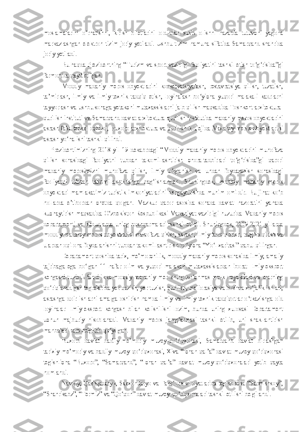 moslamalarini   o rnatishni,   kirish   biletlarini   oldindan   sotib   olishni   nazarda   tutuvchi   yagonaʻ
markazlashgan   elektron   tizim   joriy   yetiladi.   Ushbu   tizim   namuna   sifatida   Samarqand   shahrida
joriy yetiladi.
Bu haqda Prezidentning “Turizm va sport vazirligi faoliyatini tashkil etish to g risida”gi	
ʻ ʻ
farmonida qayd etilgan. 
Moddiy   madaniy   meros   obyektlarini   konservatsiyalash,   restavratsiya   qilish,   tuzatish,
ta’mirlash,   ilmiy   va   ilmiy-texnik   tadqiq   etish,   loyihalash   bo yicha   yuqori   malakali   kadrlarni	
ʻ
tayyorlash va ushbu sohaga yetakchi mutaxassislarni jalb qilish maqsadida Toshkent arxitektura-
qurilish instituti va Samarqand davlat arxitektura-qurilish institutida madaniy meros obyektlarini
asrash fakultetlari  ochildi, Buxoro arxitektura va qurilish kollejida Madaniy meros obyektlarini
asrash yo nalishi tashkil qilindi.	
ʻ
Prezidentimizning   2018-yil   19   dekabrdagi   “Moddiy   madaniy   meros   obyektlarini   muhofaza
qilish   sohasidagi   faoliyatni   tubdan   takomillashtirish   chora-tadbirlari   to g risida”gi   qarori	
ʻ ʻ
madaniy   merosimizni   muhofaza   qilish,   ilmiy   o rganish   va   undan   foydalanish   sohasidagi	
ʻ
faoliyatni   tubdan   takomillashtirishga   bag ishlangan.   Shuningdek,   moddiy   madaniy   meros	
ʻ
obyektlari   mamlakatimiz   turistik   imkoniyatlarini   kengaytirishda   muhim   omildir.   Bu   jihat   ko p	
ʻ
hollarda   e’tibordan   chetda   qolgan.   Mazkur   qaror   asosida   sohada   davlat   nazoratini   yanada
kuchaytirish maqsadida O zbekiston Respublikasi Madaniyat vazirligi huzurida Madaniy meros	
ʻ
departamenti va hududlarda uning boshqarmalari tashkil etildi.   S huningdek, 2019-2021 yillarda
moddiy madaniy meros obyektlarini muhofaza qilish, asrash, ilmiy tadqiq etish, targ ib qilish va	
ʻ
ulardan oqilona foydalanishni tubdan takomillashtirish bo yicha “Yo l xaritasi” qabul qilingan.	
ʻ ʻ
Departament qoshida tarix, me’morchilik, moddiy madaniy meros sohasida ilmiy, amaliy
tajribaga   ega   bo lgan   11   nafar   olim   va   yuqori   malakali   mutaxassislardan   iborat   Ilmiy-ekspert	
ʻ
kengashi   tuzildi.   Endilikda   moddiy   madaniy   merosning   ko chmas   mulk   obyektlari   va   ularning	
ʻ
qo riqlanadigan tegralarida yer qazish, yer tuzish, qurilish, meliorasiya va boshqa xo jalik ishlari,	
ʻ ʻ
asrashga  doir   ishlarni   amalga   oshirish   hamda   ilmiy   va   ilmiy-texnik   tadqiqotlar   o tkazishga   oid	
ʻ
loyihalar   Ilmiy-ekspert   kengash   bilan   kelishilishi   lozim,   bunda   uning   xulosasi   Departament
uchun   majburiy   hisoblanadi.   Madaniy   meros   jamg armasi   tashkil   etilib,   uni   shakllantirish	
ʻ
manbalari ham belgilab qo yilgan.	
ʻ
Buxoro   davlat   badiiy-me’moriy   muzey-qo riqxonasi,   Samarqand   davlat   birlashgan	
ʻ
tarixiy-me’moriy  va  badiiy muzey-qo riqxonasi,  Xiva “Ichan  qal’a”  davlat  muzey-qo riqxonasi	
ʻ ʻ
tegishlicha   “Buxoro”,   “Samarqand”,   “Ichan   qal’a”   davlat   muzey-qo riqxonalari   yetib   qayta	
ʻ
nomlandi.
Navoiy, Qashqadaryo, Surxondaryo va Farg ona viloyatlarida  tegishlicha  “Sarmishsoy”,	
ʻ
“Shahrisabz”, “Termiz” va “Qo qon” davlat muzey-qo riqxonalari tashkil etilishi belgilandi.	
ʻ ʻ 
